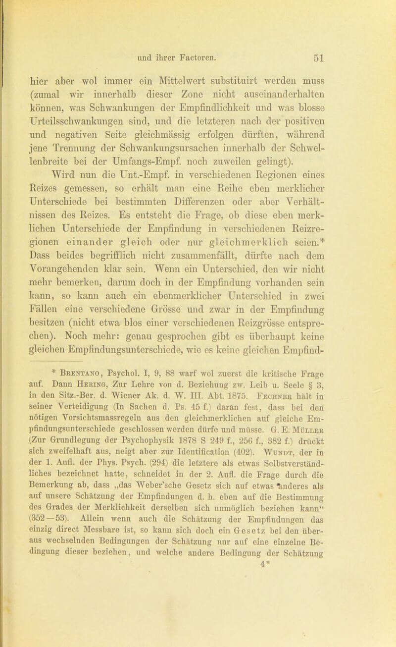 hier aber wol immer ein Mittelwert substituirt werden muss (zumal wir innerhalb dieser Zone nicht auseinanderhalten können, was Schwankungen der Empfindlichkeit und was blosse Urteilsschwankungen sind, und die letzteren nach der positiven und negativen Seite gleichmässig erfolgen dürften, während jene Trennung der Schwankungsur Sachen innerhalb der Schwel- lenbreite bei der Umfangs-Empf. noch zuweilen gelingt). Wird nun die Unt.-Empf. in verschiedenen Regionen eines Reizes gemessen, so erhält man eine Reihe eben merklicher Unterschiede bei bestimmten Differenzen oder aber Verhält- nissen des Reizes. Es entsteht die Frage, ob diese eben merk- lichen Unterschiede der Empfindung iu verschiedenen Reizre- gionen einander gleich oder nur gleichmerklich seien.* Dass beides begrifflich nicht zusammenfällt, dürfte nach dem Vorangehenden klar sein. Wenn ein Unterschied, den wir nicht mehr bemerken, darum doch in der Empfindung vorhanden sein kann, so kann auch ein ebenmerklicher Unterschied in zwei Fällen eine verschiedene Grösse und zwar in der Empfindung besitzen (nicht etwa blos einer verschiedenen Roizgrösse entspre- chen). Noch mehr: genau gesprochen gibt es überhaupt keine gleichen Empfindungsuiiterschiede, wie es keine gleichen Empfiud- * Bkentano, Psychol. I, 9, 88 warf wol zuerst die kritische Frage auf. Dann Hering, Zur Lehre von d. Beziehung zw. Leib u. Seele § 3, in den Sitz.-Ber. d. Wiener Ak. d. W. IIL Abt. 1875. Fechneb hält in seiner Verteidigung (In Sachen d. Ps. 45 f.) daran fest, dass bei den nötigen Vorsichtsmassregeln aus den gleichmerklichen auf gleiche Em- pfindungsunterschiede geschlossen werden dürfe und müsse. G. E. Müller (Zur Grundlegung der Psychophysik 1878 S 249 f., 256 f., 382 f.) drückt sich zweifelhaft aus, neigt aber zur Identification (402). Wündt, der in der 1. Aufl. der Phys. Psych. (294) die letztere als etwas Selbstverständ- liches bezeichnet hatte, schneidet in der 2. Aufl. die Frage durch die Bemerkung ab, dass „das Weber'schc Gesetz sicli auf etwas Minderes als auf unsere Schätzung der Empfindungen d. h. eben auf die Bestimmung des Grades der Merklichkeit derselben sich unmöglich beziehen kann (852 — 53). Allein wenn auch die Schätzung der Empfindungen das einzig direct Messbare ist, so kann sich doch ein Gesetz bei den über- aus wechselnden Bedingungen der Schätzung nur auf eine einzelne Be- dingung dieser beziehen, und welche andere Bedingung der Schätzung 4*