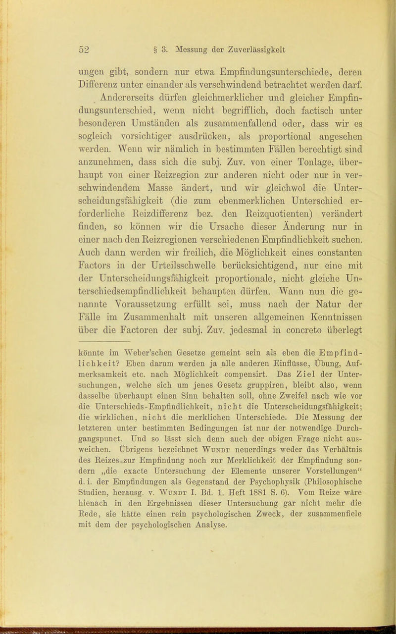 ungen gibt, sondern nur etwa Empfindungsunterschiede, deren Differenz unter einander als verschwindend betrachtet werden darf. Andererseits dürfen gleichmerklicher und gleicher Empfin- dungsunterschied, wenn nicht begrifflich, doch factisch unter besonderen Umständen als zusammenfallend oder, dass wir es sogleich vorsichtiger ausdrücken, als proportional angesehen werden. Wenn wir nämlich in bestimmten Fällen berechtigt sind anzunehmen, dass sich die subj. Zuv. von einer Tonlage, über- haupt von einer Reizregion zur anderen nicht oder nur in ver- schwindendem Masse ändert, und wir gleichwol die Unter- scheidungsfäliigkeit (die zum ebenmerklichen Unterschied er- forderliche Reizdifferenz bez. den Reizquotienten) verändert finden, so können wir die Ursache dieser Änderung nur in einer nach den Reizregionen verschiedenen Empfindlichkeit suchen. Auch dann werden wir freilich, die Möglichkeit eines constanten Factors in der Urteilsschwelle berücksichtigend, nur eine mit der Unterscheidungsfähigkeit proportionale, nicht gleiche Un- terschiedsempfindlichkeit behaupten dürfen. Wann nun die ge- nannte Voraussetzung erfüllt sei, muss nach der Natur der Fälle im Zusammenhalt mit unseren allgemeinen Keniitnissen über die Factoren der subj. Zuv. jedesmal in concreto überlegt könnte im Weber'schen Gesetze gemeint sein als eben die Empfind- lichkeit? Eben darum werden ja alle anderen Einflüsse, Übung, Auf- merksamkeit etc. nach Möglichkeit comiiensirt. Das Ziel der Unter- suchungen, welche sich um jenes Gesetz gruppiren, bleibt also, wenn dasselbe überhaupt einen Sinn behalten soll, ohne Zweifel nach wie vor die Unterschieds-Empfindlichkeit, nicht die Unterscheidungsfähigkeit; die wirklichen, nicht die merklichen Unterschiede. Die Messung der letzteren unter bestimmten Bedingungen ist nur der notwendige Durch- gangspunct. Und so lässt sich denn auch der obigen Frage nicht aus- weichen. Übrigens bezeichnet Wundt neuerdings weder das Verhältnis des Reizes.zur Empfindung noch zur Merklichkeit der Empfindung son- dern „die exacte Untersuchung der Elemente unserer Vorstellungen d. i. der Empfindungen als Gegenstand der Psychophysik (Philosophische Studien, herausg. v. Wundt I. Bd. 1. Heft 1881 S. 6). Vom Reize wäre hienach in den Ergebnissen dieser Untersuchung gar nicht mehr die Rede, sie hätte einen rein psychologischen Zweck, der zusammenfiele mit dem der psychologischen Analyse.