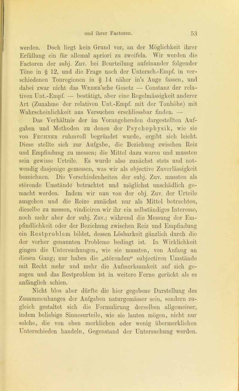 werden. Doch liegt kein Grund vor, an der Möglichkeit ihrer Erfüllung ein für allemal apriori zu zweifeln. Wir werden die Factoren der subj. Zuv. bei Beurteilung aufeinander folgender Töne in § 12, und die Frage nach der Untersch.-Empf. in ver- schiedenen Tonregionen in § 14 näher in's Auge fassen, und dabei zwar nicht das WEBEß'sche Gesetz — Constanz der rela- tiven Unt.-Empf. — bestätigt, aber eine Regelmässigkeit anderer Art (Zunahme der relativen Unt.-Empf. mit der Tonhöhe) mit Wahrscheinlichkeit aus Versuchen erschliessbar finden. — Das Verhältnis der im Vorangehenden dargestellten Auf- gaben und Methoden zu denen der Psychophysik, wie sie von Fechnbr ruhmvoll begründet wurde, ergibt sich leicht. Diese stellte sich zur Aufgabe, die Beziehung zwischen Reiz und Empfindung zu messen; die Mittel dazu waren und mussten sein gewisse Urteile. Es wurde also zunächst stets und not- wendig dasjenige gemessen, was wir als objectivo Zuverlässigkeit bezeichnen. Die Verschiedenheiten der subj. Zuv. mussten als störende Umstände betrachtet und möglichst unschädlich ge- macht werden. Indem wir nun von der obj. Zuv. der Urteile ausgehen und die Reize zunächst nur als Mittel betrachten, dieselbe zu messen, vindiciren wir ihr ein selbständiges Litercsso, noch mehr aber der subj. Zuv.; während die Messung der Em- pfindlichkeit oder der Beziehung zwischen Reiz und Empfindung ein Restproblem bildet, dessen Lösbarkeit gänzlich durch die der vorher genannten Probleme bedingt ist. In Wirklichkeit gingen die Untersuchungen, wie sie mussten, von Anfang an diesen Gang; nur haben die „störenden subjectiven Umstände mit Recht mehr und mehr die Aufmerksamkeit auf sich ge- zogen und das Restproblem ist in weitere Ferne gerückt als es anfänglich schien. Nicht blos aber dürfte die hier gegebene Darstellung des Zusammenhanges der Aufgaben naturgemässer sein, sondern zu- gleich gestaltet sich die Formulirung derselben allgemeiner, indem beliebige Sinnesurteile, wie sie lauten mögen, nicht nur solche, die von eben merklichen oder wenig übermerklichen Unterschieden handeln, Gegenstand der Untersuchung werden.