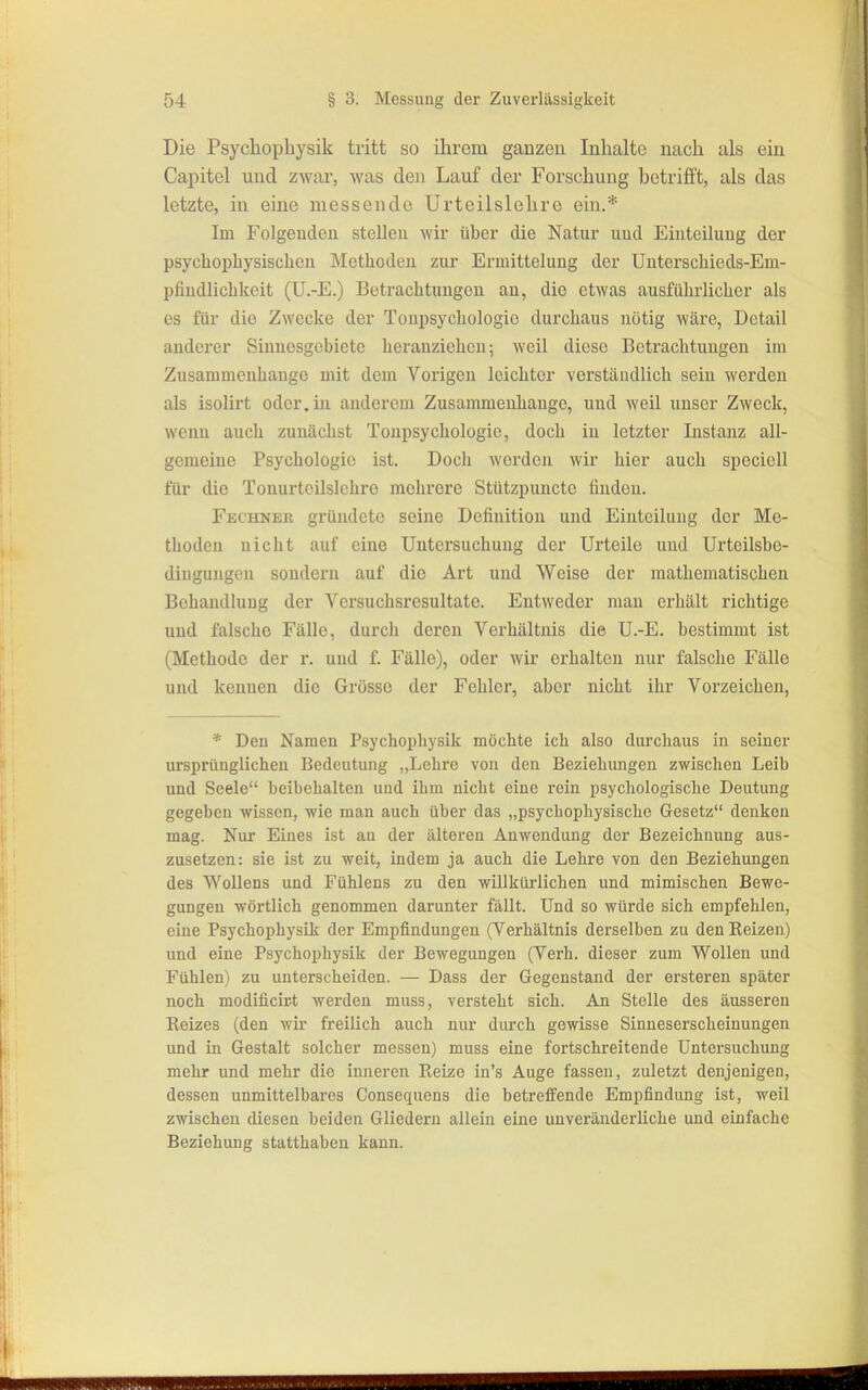 Die Psycliopliysik tritt so ihrem gauzeu Inhalte nach als ein Capitel und zwar, was den Lauf der Forschung betrifft, als das letzte, in eine messende Urtoilslehre ein.* Im Folgenden stellen wir über die Natur und Einteilung der psychopbysischen Methoden zur Ermittelung der Unterschieds-Em- pfiudlicbkeit (U.-E.) Betrachtungen an, die etwas ausführlicher als es für die Zwecke der Toupsycbologie durchaus nötig Aväre, Detail anderer Siuuesgebiete heranziehen; weil diese Betrachtungen im Zusammenhange mit dem Vorigen leichter verständlich sein werden als isolirt oder, in anderem Zusammenhange, und weil unser Zweck, wenn auch zunächst Toupsycbologie, doch in letzter Instanz all- gemeine Psychologie ist. Doch werden wir hier auch specicll für die Tonurtoilslcbre mehrere Stützpuucte finden. Fechneb gründete seine Definition und Einteilung der Me- thoden nicht auf eine Untersuchung der Urteile und Urteilsbe- dingungen sondern auf die Art und Weise der mathematischen Behandlung der Versucbsresultate. Entweder mau erhält richtige und falsche Fälle, durch deren Verhältnis die U.-E. bestimmt ist (Methode der r. und f. Fälle), oder wir erhalten nur falsche Fälle und kennen die Grösse der Fehler, aber nicht ihr Vorzeichen, * Den Namen Psychophysik möchte ich also durchaus in seiner ursprünglichen Bedeutung „Lehre von den Beziehimgen zwischen Leib und Seele beibehalten und ihm nicht eine rein psychologische Deutung )i, gegeben wissen, wie man auch über das „psychophysischc Gesetz denken '' mag. Nur Eines ist an der älteren Anwendung der Bezeichnung aus- zusetzen: sie ist zu weit, indem ja auch die Lehre von den Beziehungen des Wollens und Fühlens zu den willkürlichen und mimischen Bewe- gungen wörtlich genommen darunter fällt. Und so würde sich empfehlen, eine Psychophysik der Empfindungen (Verhältnis derselben zu den Reizen) und eine Psychophysik der Bewegungen (Verb, dieser zum Wollen und Fühlen) zu unterscheiden. — Dass der Gegenstand der ersteren später noch modificir-t werden muss, versteht sich. An Stelle des äusseren Reizes (den wir freilich auch nur durch gewisse Sinneserscheiuungen jj: und in Gestalt solcher messen) muss eine fortschreitende Untersuchung j' mehr und mehr die inneren Reize in's Auge fassen, zuletzt denjenigen, I, i dessen unmittelbares Consequens die betreffende Empfindung ist, weil ]' • zwischen diesen beiden Gliedern allein eine unveränderliche und einfache Beziehung statthaben kann.