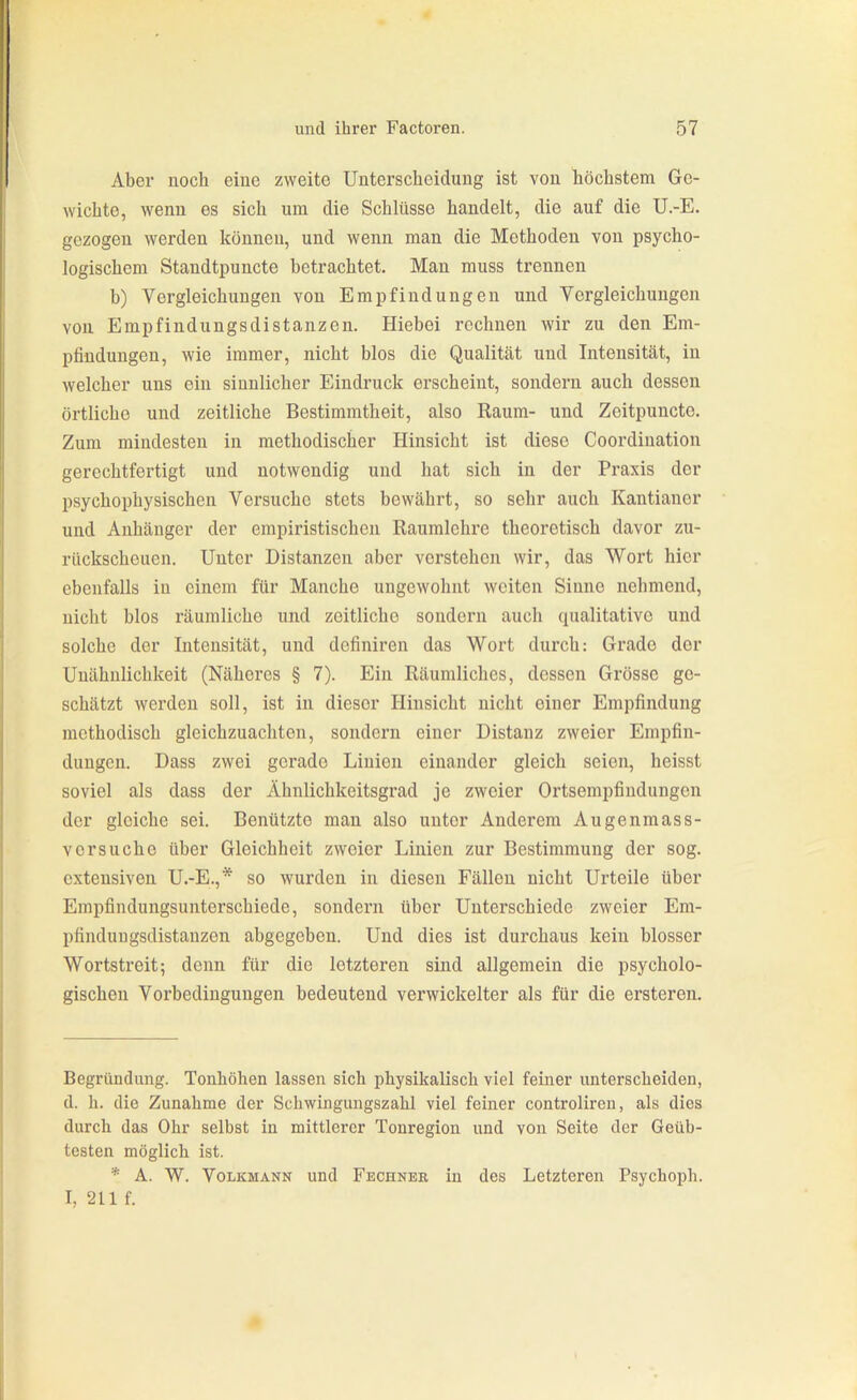 Aber noch eine zweite Unterscheidung ist von liöchstem Ge- wichte, wenn es sich um die Schlüsse handelt, die auf die U.-E. gezogen werden können, und wenn man die Methoden von psycho- logischem Standtpuncte betrachtet. Man muss trennen b) Vergleichungen von Empfindungen und Vergleichungon von Empfindungsdistanzen. Hiebei rechnen wir zu den Em- pfindungen, wie immer, nicht blos die Qualität und Intensität, in welcher uns ein sinnlicher Eindruck erscheint, sondern auch dessen örtliche und zeitliche Bestimmtheit, also Eaum- und Zeitpuncte. Zum mindesten in methodischer Hinsicht ist diese Coordination gerechtfertigt und notwendig und hat sich in der Praxis der psychophysischen Versuche stets bewährt, so sehr auch Kantianer und Anhänger der empiristischen Raumlehre theoretisch davor zu- rückscheuen. Unter Distanzen aber verstehen wir, das Wox't hier ebenfalls in einem für Manche ungewohnt weiten Sinne nehmend, nicht blos räumliche und zeitliche sondern auch qualitative und solche der Intensität, und dcfiniren das Wort durch: Grade der Unähnlichkeit (Näheres § 7). Ein Räumliches, dessen Grösse ge- schätzt werden soll, ist in dieser Hinsicht nicht einer Empfindung methodisch gleichzuachten, sondern einer Distanz zweier Empfin- dungen. Dass zwei gerade Linien einander gleich seien, heisst soviel als dass der Ähnlichkeitsgrad je zweier Ortsempfindungen der gleiche sei. Benützte man also unter Anderem Augenmass- versuche über Gleichheit zweier Linien zur Bestimmung der sog. extensiven U.-E.,* so wurden in diesen Fällen nicht Urteile über Empfindungsunterschiede, sondern über Unterschiede zweier Em- pfindungsdistanzen abgegeben. Und dies ist durchaus kein blosser Wortstreit; denn für die letzteren sind allgemein die psycholo- gischen Vorbedingungen bedeutend verwickelter als für die ersteren. Begründung. Tonhöhen lassen sich physikalisch viel feiner unterscheiden, d. h. die Zunahme der Schwingungszahl viel feiner controlireu, als dies durch das Ohr selbst in mittlerer Tonregion und von Seite der Geüb- testen möglich ist. * A. W. Volkmann und Fechnbe in des Letzteren Psychoph. I, 211 f.