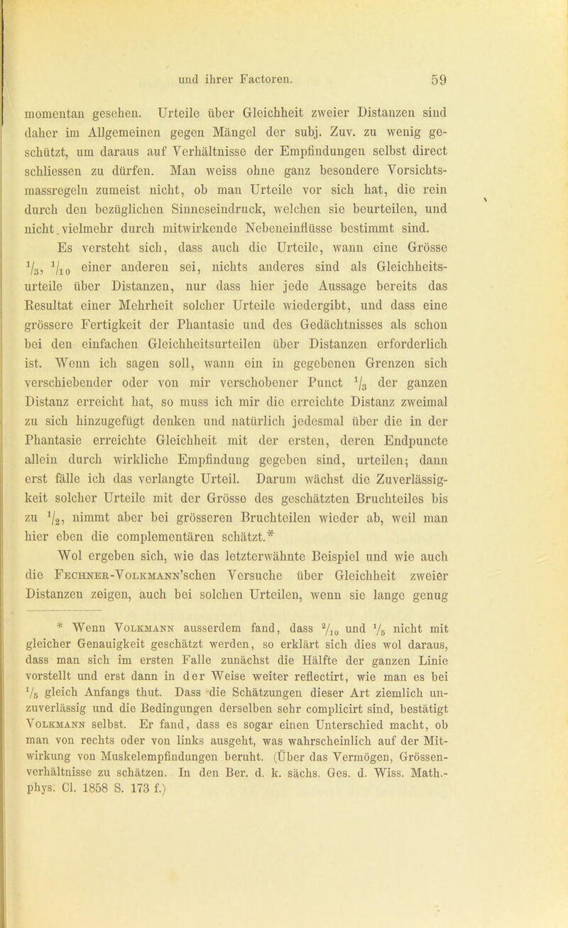 momentan gesehen. Urteile über Gleichheit zweier Distanzen sind daher im Allgemeinen gegen Mängel der subj. Zuv. zu wenig ge- schützt, um daraus auf Verhältnisse der Empfindungen selbst direct schliessen zu dürfen. Man weiss ohne ganz besondere Vorsichts- raassregeln zumeist nicht, ob man Urteile vor sich hat, die rein durch den bezüglichen Sinncseindruck, welchen sie beurteilen, und nicht. vielmehr durch mitwirkende Nebcueinflüsse bestimmt sind. Es versteht sich, dass auch die Urteile, wann eine Grösse Vsj ^/lo einer anderen sei, nichts anderes sind als Gleichheits- urteile über Distanzen, nur dass hier jede Aussage bereits das Resultat einer Mehrheit solcher Urteile wiedergibt, und dass eine grössere Fertigkeit der Phantasie und des Gedächtnisses als schon bei den einfachen Gleichheitsurteilcn über Distanzen erforderlich ist. Wenn ich sagen soll, wann ein in gegebenen Grenzen sich verschiebender oder von mir verschobener Punct ^/g der ganzen Distanz erreicht hat, so muss ich mir die erreichte Distanz zweimal zu sich hinzugefügt denken und natürlich jedesmal über die in der Phantasie erreichte Gleichheit mit der ersten, deren Endpuncte allein durch wirkliche Empfindung gegeben sind, urteilen; dann erst fälle ich das verlangte Urteil. Darum wächst die Zuverlässig- keit solcher Urteile mit der Grösse des geschätzten Bruchteiles bis zu ^/g, nimmt aber bei grösseren Bruchteilen wieder ab, weil man hier eben die complementären schätzt.* Wol ergeben sich, wie das letzterwähnte Beispiel und wie auch die FECHNER-VoLKMANN'schen Versuche über Gleichheit zweier Distanzen zeigen, auch bei solchen Urteilen, wenn sie lange genug * Wenn Volkmann ausserdem fand, dass und Vs nicht mit gleicher Genauigkeit geschätzt werden, so erklärt sich dies wol daraus, dass man sich im ersten Falle zunächst die Hälfte der ganzen Linie vorstellt und erst dann in der Weise weiter reflectirt, wie man es bei ^/s gleich Anfangs thut. Dass -die Schätzungen dieser Art ziemlich un- zuverlässig und die Bedingungen derselben sehr complicirt sind, bestätigt Volkmann selbst. Er fand, dass es sogar einen Unterschied macht, ob man von rechts oder von links ausgeht, was wahrscheinlich auf der Mit- wirkung von Muskelempfiudungen beruht. (Über das Vermögen, Grössen- verhältnisse zu schätzen. In den Ber. d. k. sächs. Ges. d. Wiss. Math.- phys. Gl. 1858 S. 173 f.)