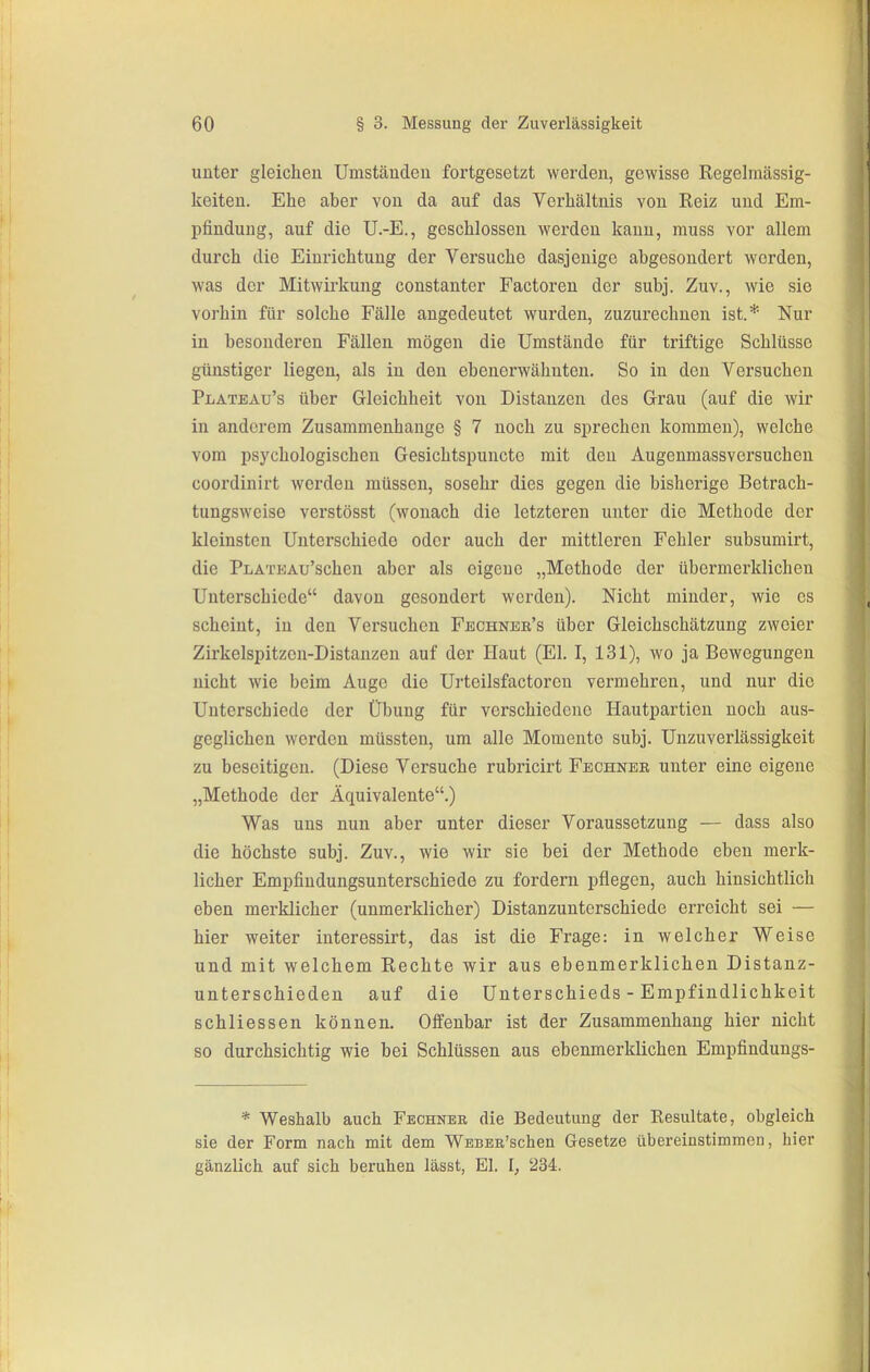 unter gleichen Umständen fortgesetzt werden, gewisse Regelraässig- keiten. Ehe aber von da auf das Verhältnis von Reiz und Em- pfindung, auf die U.-E., geschlossen werden kann, muss vor allem durch die Einrichtung der Versuche dasjenige abgesondert worden, was der Mitwirkung constanter Factoren der subj. Zuv., wie sie vorhin für solche Fälle angedeutet wurden, zuzurechnen ist.* Nur in besonderen Fällen mögen die Umstände für triftige Schlüsse günstiger liegen, als in den ebenerwähnten. So in den Versuchen Plateau's über Gleichheit von Distanzen des Grau (auf die wir in anderem Zusammenhange § 7 noch zu sprechen kommen), welche vom psychologischen Gesichtspuncto mit den Augenmassversuchen coordinirt werden müssen, sosehr dies gegen die bisherige Betrach- tungsweise verstösst (wonach die letzteren unter die Methode der kleinsten Unterschiede oder auch der mittleren Fehler subsumirt, die PLATKAu'scheu aber als eigene „Methode der übermerklichen Unterschiede davon gesondert worden). Nicht minder, wie es scheint, in den Versuchen Fbchneb's über Gleichschätzung zweier Zirkelspitzen-Distanzen auf der Haut (El. I, 131), wo ja Bewegungen nicht wie beim Auge die Urteilsfactoren vermehren, und nur die Unterschiede der Übung für verschiedene Hautpartien noch aus- geglichen werden müssten, um alle Momente subj. Unzuverlässigkeit zu beseitigen. (Diese Versuche rubricirt Fbchnee unter eine eigene „Methode der Äquivalente.) Was uns nun aber unter dieser Voraussetzung — dass also die höchste subj. Zuv., wie wir sie bei der Methode eben merk- licher Empfindungsunterschiede zu fordern pflegen, auch hinsichtlich eben merklicher (unmerklicher) Distanzunterschiede erreicht sei — hier weiter interessirt, das ist die Frage: in welcher Weise und mit welchem Rechte wir aus ebenmerklichen Distanz- unterschieden auf die Unterschieds - Empfindlichkeit schliessen können. Offenbar ist der Zusammenhang hier nicht so durchsichtig wie bei Schlüssen aus ebenmerklichen Empfindungs- * Weshalb auch Fechnek die Bedeutung der Kesultate, obgleich sie der Form nach mit dem WEBBR'schen Gesetze übereinstimmen, hier gänzlich auf sich beruhen lässt, EI. I, '234.