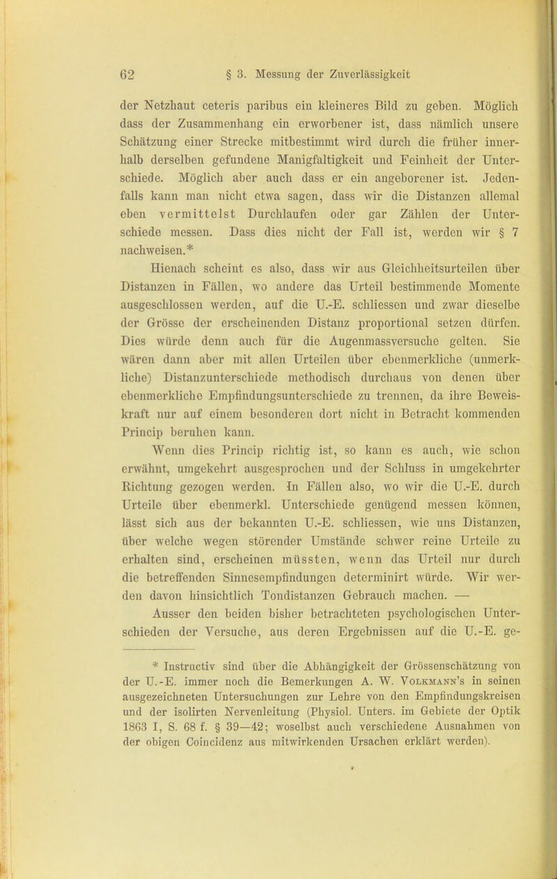 der Netzhaut ceteris paribus eiu kleineres Bild zu geben. Möglich dass der Zusammenhang ein erworbener ist, dass nämlich unsere Schätzung einer Strecke mitbestimmt wird durch die früher inner- halb derselben gefundene Manigfaltigkeit und Feinheit der Unter- schiede. Möglich aber auch dass er ein angeborener ist. Jeden- falls kann man nicht etwa sagen, dass wir die Distanzen allemal eben vermittelst Durchlaufen oder gar Zählen der Unter- schiede messen. Dass dies nicht der Fall ist, werden wir § 7 nachweisen.* Hienach scheint es also, dass wir aus Gleichheitsurteilen über Distanzen in Fällen, wo andere das Urteil bestimmende Momente ausgeschlossen werden, auf die U.-E. schliessen und zwar dieselbe der Grösse der erscheinenden Distanz jiroportional setzen dürfen. Dies würde denn auch für die Augenmassversuche gelten. Sie Avären dann aber mit allen Urteilen über ebenmerkliche (unmerk- liche) Distanzunterschiede methodisch durchaus von denen über ebenmerkliche Empfindungsunterschiede zu trennen, da ihre Beweis- kraft nur auf einem besonderen dort nicht in Betracht kommenden Princip beruhen kann. Wenn dies Princip richtig ist, so kann es auch, wie schon erwähnt, umgekehrt ausgesprochen und der Schluss in umgekehrter Richtung gezogen werden. In Fällen also, wo wir die U.-E. durch Urteile über ebenmerkl. Unterschiede genügend messen können, lässt sich aus der bekannten U.-E. schliessen, wie uns Distanzen, über welche wegen störender Umstände schwer reine Urteile zu erhalten sind, erscheinen müssten, wenn das Urteil nur durch die betreffenden Sinnesempfindungen determinirt würde. Wir wer- den davon hinsichtlich Tondistanzen Gebrauch machen. — Ausser den beiden bisher betrachteten psychologischen Unter- schieden der Versuche, aus deren Ergebnissen auf die U.-E. ge- * Instructiv sind über die Abhängigkeit der Grössenschätzung von der U.-E. immer noch die Bemerkungen A. W. Volkmann's in seinen ausgezeichneten Untersuchungen zur Lehre von den Empfindungskreisen und der isolirten Nervenleitung (Physiol. Unters, im Gebiete der Optik 1863 I, S. 68 f. § 39—42; woselbst auch verschiedene Ausnahmen von der obigen Coincidenz aus mitwirkenden Ursachen erklärt werden).