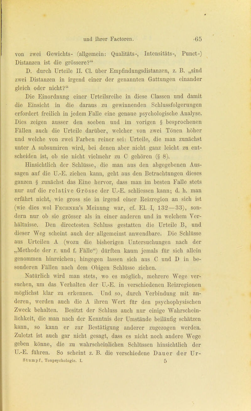 von zwei Gewichts- (allgemein: Qualitäts-, Inteusitäts-, Punct-) Distanzen ist die grössere? D. durch Urteile II. Cl. über Empfiuduugsdistanzen, z. B. „sind zwei Distanzen in irgend einer der genannten Gattungen einander gleich oder nicht? Die Einordnung einer Urteilsreihe in diese Classcn und damit die Einsicht in die daraus zu gewinnenden Schlussfolgerungen erfordert freilich in jedem Falle eine genaue psychologische Analyse. Dies zeigen ausser den soeben und im vorigen § besprochenen Fällen auch die Urteile darüber, welcher von zwei Tönen höher und welche von zwei Farben reiner sei: Urteile, die man zunächst unter A subsumiren wird, bei denen aber nicht ganz leicht zu ent- scheiden ist, ob sie nicht vielmehr zu C gehören (§ 8). Hinsichtlich der Schlüsse, die man aus den abgegebenen Aus- sagen auf die U.-E. ziehen kann, geht aus den Betrachtungen dieses ganzen § zunächst das Eine hervor, dass man im besten Falle stets nur auf die relative Grösse der U.-E. schliessen kann; d. h. man erfährt nicht, wie gross sie in irgend einer Reizregion an sich ist (wie dies wol Fechnee's Meinung war, cf. El. I, 132 — 33), son- dern nur ob sie grösser als in einer anderen und in welchem Ver- hältnisse. Den dircctesten Schluss gestatten die Urteile B, und dieser Weg scheint auch der allgemeinst anwendbare. Die Schlüsse aus Urteilen A (wozu die bisherigen Untersuchungen nach der „Methode der r. und f. Fälle) dürften kaum jemals für sich allein genommen hinreichen; hingegen lassen sich aus C und D in be- sonderen Fällen nach dem Obigen Schlüsse ziehen. Natürlich wird man stets, wo es möglich, mehrere Wege ver- suchen, um das Verhalten der U.-E. in verschiedenen Reizregionen möglichst klar zu erkennen. Und so, durch Verbindung mit an- deren, wei'den auch die A ihren Wert für den psychophysischen Zweck behalten. Besitzt der Schluss auch nur einige Wahrschein- lichkeit, die man nach der Kenntnis der Umstände beiläufig schätzen kann, so kann er zur Bestätigung anderer zugezogen werden. Zuletzt ist auch gar nicht gesagt, dass es nicht noch andere Wege geben könne, die zu wahrscheinlichen Schlüssen hinsichtlich der U.-E. führen. So scheint z. B. die verschiedene Dauer der Ur- se umpf, Tonpsychologie. I. 5