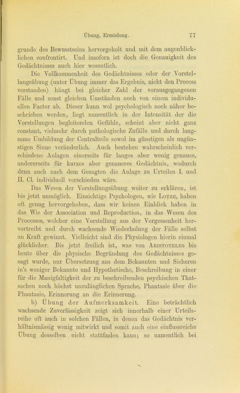 gründe des Bewiisstseius hervorgeholt und mit dem augenblick- Hchen confrontii't. Und insofern ist doch die Genauigkeit des Gedächtnisses auch hier wesentlich. Die Vollkommenheit des Gedächtnisses oder der Vorstel- lungsübung (unter Übung immer das Ergebnis, nicht den Process verstanden) hängt bei gleicher Zahl der vorausgegangeneu Fälle und sonst gleichen Umständen noch von einem individu- ellen Factor ab. Dieser kann wol psychologisch noch näher be- schi'ieben werden, liegt namentlich in der Intensität der die Vorstellungen begleitenden Gefühle, scheint aber nicht ganz constant, vielmehr durch pathologische Zufälle und durch lang- same Umbildung der Centraiteile sowol im günstigen als ungün- stigen Sinne veränderlich. Auch bestehen wahrscheinlich ver- schiedene Aulagen einerseits für langes aber wenig genaues, andererseits für kurzes aber genaueres Gedächtnis, wodurch denn auch nach dem Gesagten die Anlage zu Urteilen I. und II. Gl. individuell verschieden wäre. Das Wesen der Vorstellungsübung weiter zu erklären, ist bis jetzt unmöglich. Einsichtige Psychologen, wie Lotze, haben oft genug hervorgehoben, dass wir keinen Einblick haben in das Wie der Association und Keproduction, in das Wesen des Processes, welcher eine Vorstellung aus der Vergessenheit her- vortreibt und durch wachsende Wiederholung der Fälle selbst an Kraft gewinnt. Vielleicht sind die Physiologen hierin einmal glücklicher. Bis jetzt freilich ist, was von Aristoteles bis heute über die physische Begründung des Gedächtnissos ge- sagt wurde, nur Übersetzung aus dem Bekannten und Sicheren in's weniger Bekannte und Hypothetische, Beschreibung in einer für die Mauigfaltigkeit der zu beschreibenden psychischen That- sachen noch höchst unzulänglichen Sprache, Phantasie über die Phantasie, Erinnerung an die Erinnerung. b) Übung der Aufmerksamkeit. Eine beträchtlich wachsende Zuverlässigkeit zeigt sich innerhalb einer Urteils- reihe oft auch in solchen Fällen, in denen das Gedächtnis ver- hältnismässig wenig mitwirkt und somit auch eine einflussreiche Übung desselben nicht stattfinden kann; so namentlich bei