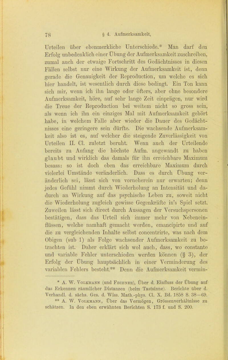 Urteilen über ebenmerkliche Unterscbiede. * Man dai'f den Erfolg unbedenklicb einer Übung der Aufmerksamkeit zuscbreibcn, zumal aucb der etwaige Fortschritt des Gedächtnisses in diesen Fällen selbst nur eine Wirkung der Aufmerksamkeit ist, denn gerade die Genauigkeit der Reproduction, um welche es sieb hier handelt, ist wesentlich durch diese bedingt. Ein Ton kann sich mir, wenn icb ihn lange oder öfters, aber ohne besondere Aufmerksamkeit, höre, auf sehr lange Zeit einprägen, nur wird die Treue der Reproduction bei weitem nicht so gross sein, als wenn ich ihn ein eiiiziges Mal mit Aufmerksamkeit gehört habe, in welchem Falle aber wieder die Dauer des Gedächt- nisses eine geringere sein dürfte. Die wachsende Aufmerksam- keit also ist es, auf welcher die steigende Zuvei'lässigkeit von Urteilen II. Gl. zuletzt beruht. Wenn aucb der Urteilende bereits zu Anfang die höchste Aufm, angewandt zu haben glaubt und wirldich das damals für ihn erreichbare Maximum besass: so ist doch eben das erreichbare Maximum durch vielerlei Umstände veränderlich. Dass es durch Übung ver- änderlich sei, lässt sich von vorneherein nur erwarten; denn jedes Gefühl nimmt durch Wiederholung an Intensität und da- durch au Wirkung auf das psychische Leben zu, soweit nicht die Wiederholung zugleich gewisse Gegenkräfte in's Spiel setzt. Zuweilen lässt sich direct durch Aussagen der Versuchspersonen bestätigen, dass das Urteil sich immer mehr von Nebenein- flüssen, welche namhaft gemacht werden, emancipirte und auf die zu vergleichenden Inhalte selbst concentrirte, was nach dem Obigen (sub 1) als Folge wachsender Aufmerksamkeit zu be- trachten ist. Daher erklärt sich wol auch, dass, wo constante und variable Fehler unterschieden werden können (§ 3), der Erfolg der Übung hauptsächlich in einer Verminderung des varial)len Fehlers besteht.** Denn die Aufmerksamkeit vermin- * A. W. VoLKMANN (und Fechnee), Über d. Einfluss der Übung auf das Erkennen räumlicher Distanzen (beim Tastsinne). Bei'ichte über d. Verhandl. d. sächs. Ges. d. Wiss. Math.-pliys. Gl. X. Bd. 1858 S. 38-69. ** A. W. Volkmann, Über das Vermögen, Grössenverhältnisse zu schätzen. In den eben erwähnten Berichten S. 173 f. und S. 200.