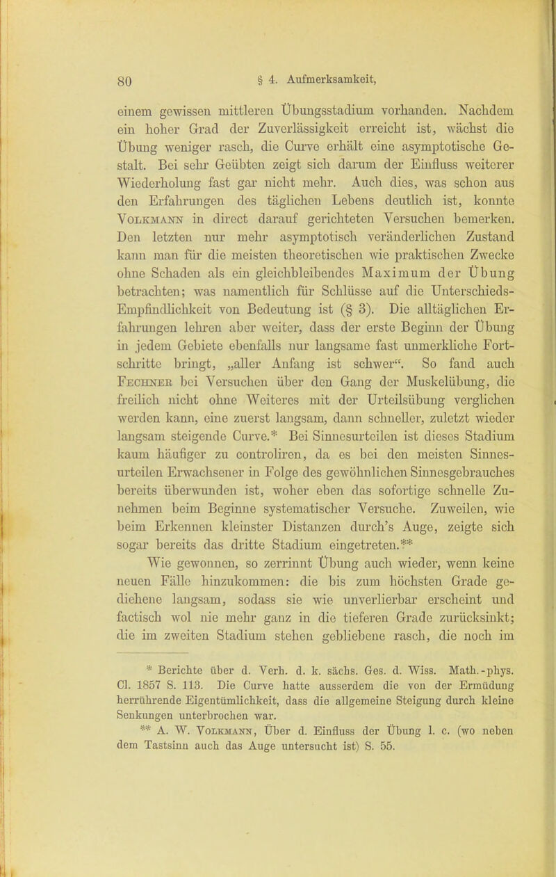 einem gewissen mittlei'en Übungsstadium vorhanden. Nachdem ein hoher Grad der Zuverlässigkeit erreicht ist, wächst die Übung weniger rasch, die Curve erhält eine asymptotische Ge- stalt. Bei sehr Geübten zeigt sich darum der Einfluss weiterer Wiederholung fast gar nicht mehr. Auch dies, was schon aus den Erfahrungen des täglichen Lebens deutlich ist, konnte VoiiKMANN in direct darauf gerichteten Versuchen bemerken. Den letzten nur mehr asymptotisch veränderlichen Zustand kann man für die meisten theoretischen wie praktischen Zwecke ohne Schaden als ein gleichbleibendes Maximum der Übung betrachten; was namentlich für Schlüsse auf die Unterschieds- Empfindlichkeit von Bedeutung ist (§ 3). Die alltäglichen Er- fahrungen lehi'en aber weiter, dass der erste Beginn der Übung in jedem Gebiete ebenfalls nur langsame fast unmerkliche Fort- schritte bringt, „aller Anfang ist schwer. So fand auch Fechnee, bei Versuchen über den Gang der Muskelübung, die freilich nicht ohne Weiteres mit der Urteilsübung verglichen werden kann, eine zuerst langsam, dann schneller, zuletzt wieder langsam steigende Curve.* Bei Sinnesurteilen ist dieses Stadium kaum häufiger zu controliren, da es bei den meisten Sinnes- urteilen Erwachsener in Folge des gewöhnlichen Siunesgebrauches bereits überwunden ist, woher eben das sofortige schnelle Zu- nehmen beim Beginne systematischer Versuche. Zuweilen, wie beim Erkennen kleinster Distanzen durch's Auge, zeigte sich sogar bereits das dritte Stadium eingetreten, t-* Wie gewonnen, so zerrinnt Übung auch wieder, wenn keine neuen Fälle hinzukommen: die bis zum höchsten Grade ge- diehene langsam, sodass sie wie unverlierbar erscheint und factisch wol nie mehr ganz in die tieferen Grade zurücksinkt; die im zweiten Stadium stehen gebliebene rasch, die noch im * Berichte über d. Yerh. d. k. sächs. Ges. d. Wiss. Math.-phys. Cl. 1857 S. 113. Die Curve hatte ausserdem die vou der Ermüdung herrührende Eigentümlichkeit, dass die allgemeine Steigung durch kleine Senkungen unterbrochen war. ** A. W. Volkmann, Über d. Einfluss der Übung 1. c. (wo neben dem Tastsinn auch das Auge untersucht ist) S. 55.