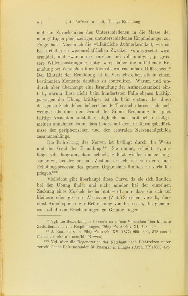 und ein Zurücksinken des Unterschiedenen in die Masse der manigfaltigen gleichzeitigen ununterschiedenen Empfindungen zur Folge hat. Aber auch die willkürliche Aufmerksamkeit, wie sie bei Urteilen zu wissenschaftlichen Zwecken vorausgesetzt wird, ermüdet, und zwar um so rascher und vollständiger, je grös- sere Willensanstrengung nötig war; daher die auffallende Er- müdung bei Versuchen über kleinste wahrnehmbare Differenzen.* Der Eintritt der Ermüdung ist in Versuchsreihen oft in einem bestimmten Momente deutlich zu coutroliren. Warum und wo- dui'ch aber überhaupt eine Ermüdung der Aufmerksamkeit ein- tritt, warum diese nicht beim hundertsten Falle ebenso kräftig, ja wegen der Übung kräftiger ist als beim ersten: über diese das ganze Seelenleben beherrschende Thatsache lassen sich noch weniger als über den Grund der Sinnes-Ermüdung bis jetzt triftige Ansichten aufstellen; obgleich man natürlich im allge- meinen annelunen kann, dass beides mit dem Ernähruugsbedürf- nisse der peripherischen und der centralen Norvenendgebilde zusammenhänge. Die Erholung des Nerven ist bedingt durch die Weise und den Grad der Ermüdung.** Sie nimmt, scheint es, an- fangs sehr langsam, dann schnell, zuletzt wieder immer laug- samer zu, bis der normale Zustand erreicht ist; wie denn auch Erholungsprocesse des ganzen Organismus ähnlich zu verlaufen pflegen.*** Vielleicht gibt überhaupt diese Curve, da sie sich ähnlich bei der Übung findet und nicht minder bei der einzelnen Zuckung eines Muskels beobachtet wird, nur dass sie sich auf kleinere oder grössere Abscissen-(Zeit-) Strecken verteilt, der- einst Anhaltspuncto zur Erforschung von Processen, die gemein- sam all diesen Erscheinungen zu Grunde liegen. * Vgl. die Bemerkungen Exner's zu seinen Versuchen über kleinste Zeitdifferenzen von Empfindungen, Pflüger's Archiv XI, 428—29. J. Bernstein in Pflüger's Arch. XV (1877) 295, 302, 318 (sowol für motorische als sensible Nerven). *** Vgl. über die Regeneration der Netzhaut nach Lichtreizen unter verschiedenen Reizumständen M. Peschel in Pflüger's Arch. XX (1880) 425.