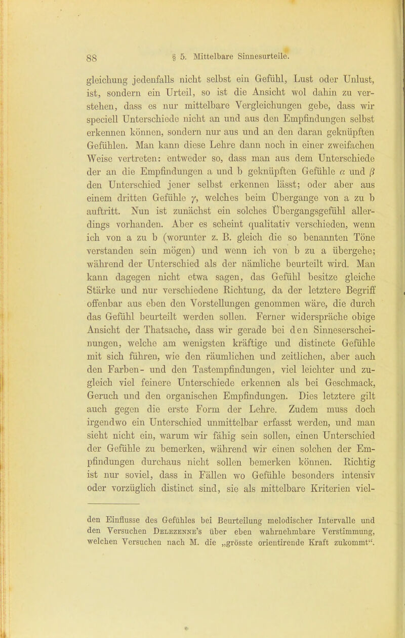 1- gleichung jedenfalls nicht selbst ein Gefiilil, Lust oder Unlust, ist, sondern ein Urteil, so ist die Ansicht wol dahin zu ver- stehen, dass es nur mittelbare Vergleichungen gebe, dass wir speciell Unterschiede nicht an und aus den Empfindungen selbst erkennen können, sondern nur aus und an den daran geknüpften Gefühlen. Man kann diese Lehre dann noch in einer zweifachen Weise vertreten: entweder so, dass man aus dem Unterschiede der an die Empfindungen a und b geknüpften Gefühle a und (5 den Unterschied jener selbst erkennen lasst; oder aber aus einem dritten Gefühle /, welches beim Übergange von a zu b auftritt. Nun ist zunächst ein solches Übergangsgefühl aller- dings vorhanden. Aber es scheint qualitativ verschieden, wenn ich von a zu b (worunter z. B. gleich die so benannten Töne verstanden sein mögen) und wenn ich von b zu a übergehe; während der Unterschied als der nämliche beurteilt wird. Man kann dagegen nicht etwa sagen, das Gefühl besitze gleiche Stärke und nur verschiedene Richtung, da der letztere Begriff offenbar aus eben den Vorstellungen genommen wäre, die durch das Gefühl beurteilt werden sollen. Ferner widerspräche obige Ansicht der Thatsaclie, dass wir gerade bei den Sinneserschei- nungen, welche am wenigsten kräftige und distincte Gefühle mit sich führen, wie den räumlichen und zeitlichen, aber auch den Farben- und den Tastempfindungen, viel leichter und zu- gleich viel feinere Unterschiede erkennen als bei Geschmack, Geruch und den organischen Empfindungen. Dies letztere gilt auch gegen die erste Form der Lehre. Zudem muss doch irgendwo ein Unterschied unmittelbar erfasst werden, und man sieht nicht ein, warum wir fähig sein sollen, einen Unterschied der Gefühle zu bemerken, während wir einen solchen der Em- pfindungen durchaus nicht sollen bemerken können. Richtig ist nur soviel, dass in Fällen wo Gefühle besonders intensiv oder vorzüglich distinct sind, sie als mittelbare Kriterien viel- den Einflüsse des Gefühles bei Beurteilung melodischer Intervalle und den Versuchen Delezenne's über eben wabrnehmbare Verstimmung, welchen Versuchen nach M. die „grösste orientireude Kraft zukommt.