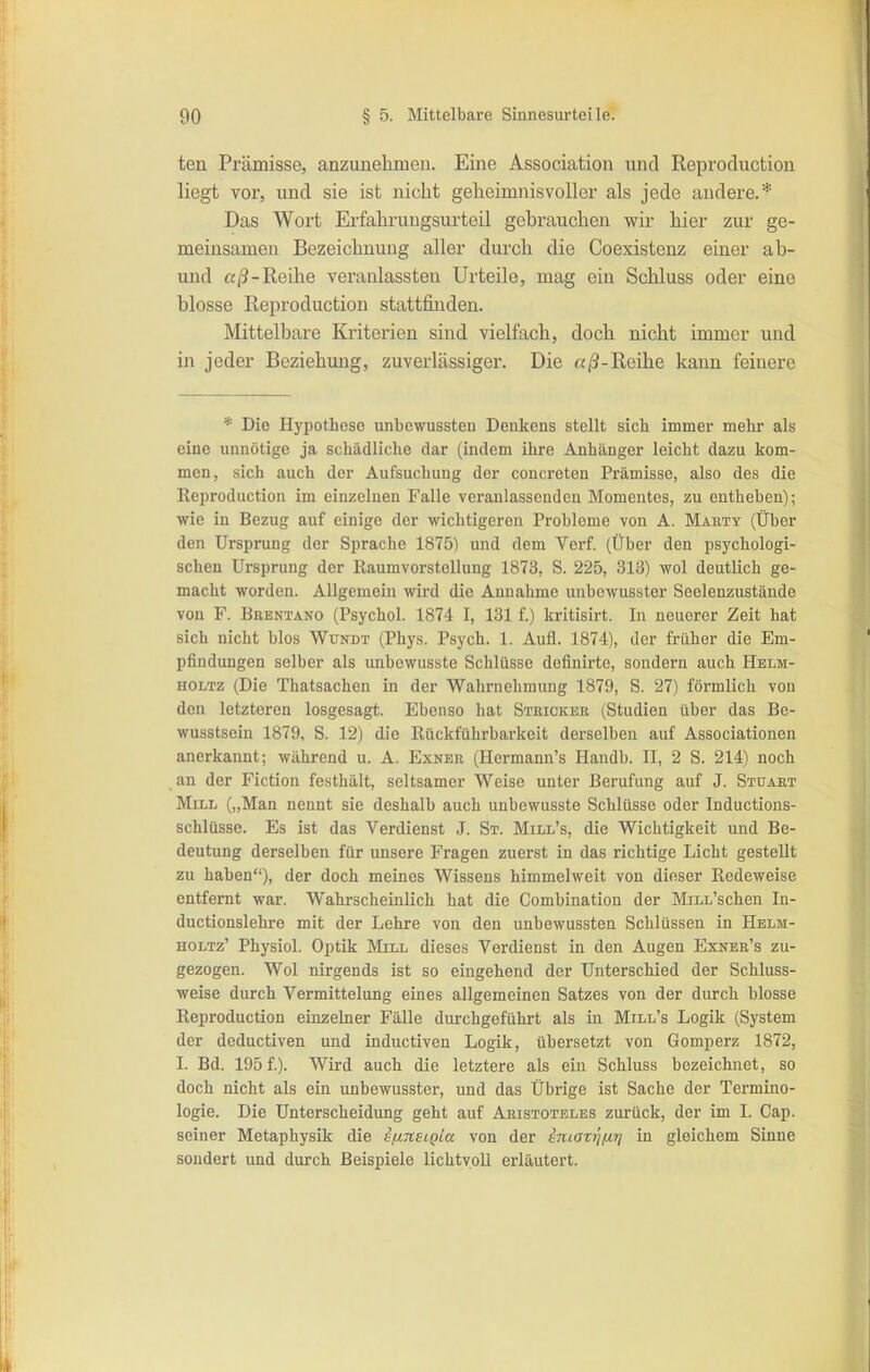 ten Prämisse, anzunehmen. Eine Association und Reproduction liegt vor, und sie ist nicht geheimnisvoller als jede andere.* Das Wort Erfahrungsurteil gebrauchen wir hier zur ge- meinsamen Bezeichnung aller durch die Coexistenz einer ab- und Reihe veranlassten Urteile, mag ein Schluss oder eine blosse Reproduction stattfinden. Mittelbare Kriterien sind vielfach, doch nicht immer und iji jeder Beziehung, zuverlässiger. Die Reihe kann feinere * Die Hypothese unbewussteu Denkens stellt sich immer mehr als eine unnötige ja schädliche dar (indem ihre Anhänger leicht dazu kom- men, sich auch der Aufsuchung der coucreten Prämisse, also des die Reproduction im einzelnen Falle veranlassenden Momentes, zu entheben); wie in Bezug auf einige der wichtigeren Probleme von A. Marty (Über den Ursprung der Sprache 1875) und dem Verf. (Über den psychologi- schen Ursprung der Raumvorstellung 1873, S. 225, 313) wol deutlich ge- macht worden. Allgemein wird die Annahme unbcwusster Seelenzustände von F. Brentano (Psychol. 1874 I, 131 f.) kritisirt. In neuerer Zeit hat sich nicht blos Wundt (Phys. Psych. 1. Aufl. 1874), der früher die Em- pfindungen selber als unbewusste Schlüsse definirte, sondern auch Helm- HOLTz (Die Thatsachen in der Wahrnehmung 1879, S. 27) förmlich von den letzteren losgesagt. Ebenso hat Stricker (Studien über das Be- wusstsein 1879, S. 12) die Rückführbarkeit derselben auf Associationen anerkannt; während u. A. Exner (Hermann's Handb. II, 2 S. 214) noch an der Fiction festhält, seltsamer Weise unter Berufung auf J. Stuart Mill („Man nennt sie deshalb auch unbewusste Schlüsse oder Inductions- schlüsse. Es ist das Verdienst J. St. Mill's, die Wichtigkeit und Be- deutung derselben für unsere Fragen zuerst in das richtige Licht gestellt zu haben), der doch meines Wissens himmelweit von dieser Redeweise entfernt war. Wahrscheinlich hat die Combination der MiLL'schen In- ductionslehre mit der Lehre von den unbewussten Schlüssen in Helm- HOLTz' Physiol. Optik Mill dieses Verdienst in den Augen Exner's zu- gezogen. Wol nirgends ist so eingehend der Unterschied der Schluss- weise durch Vermittelung eines allgemeinen Satzes von der durch blosse Reproduction einzelner Fälle durchgeführt als in Mill's Logik (System der deductiven und inductiven Logik, übersetzt von Gomperz 1872, I. Bd. 195 f). Wird auch die letztere als ein Schluss bezeichnet, so doch nicht als ein unbewusster, und das Übrige ist Sache der Termino- logie. Die Unterscheidung geht auf Aristoteles zurück, der im I. Cap. seiner Metaphysik die iixnsiQLa von der iniarrifxrj in gleichem Sinne sondert und durch Beispiele lichtvoll erläutert.