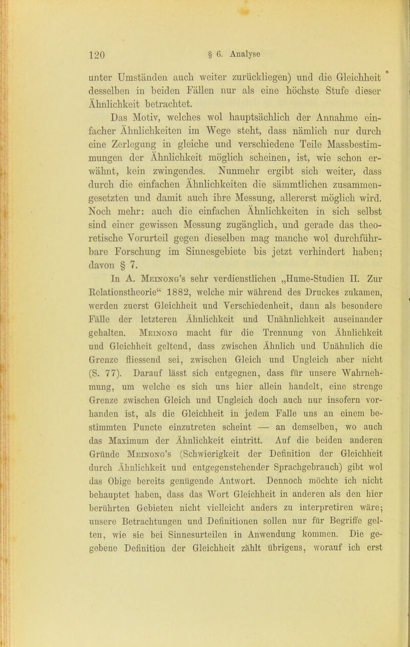 unter Umstäiideu auch weiter zurückliegen) und die Glciclilieit desselben in beiden Fällen nur als eine höchste Stufe dieser Ähnlichkeit betrachtet. Das Motiv, welches wol hauptsächlich der Annahme ein- facher Ähnlichkeiten im Wege steht, dass nämlich nur durch eine Zerlegung in gleiche und verschiedene Teile Massbestim- mungen der Ähnhchkeit möglich scheinen, ist, wie schon er- wähnt, kein zwingendes. Nunmehr ergibt sich weiter, dass dui'ch die einfachen Ähnlichkeiten die sämmtlichen zusammen- gesetzten und damit auch ihre Messung, allererst möglich wird. Noch mehr: auch die einfachen Ähnlichkeiten in sich selbst sind einer gewissen Messung zugänglich, und gerade das theo- retische Vorurteil gegen dieselben mag manche wol durchführ- bare Forschung im Siimesgebiete bis jetzt verhindert haben; davon § 7. In A. Meinong's sehr verdienstlichen „Hume-Studien II. Zur Rolationsthcorie 1882, welche mir während des Druckes zukamen, werden zuerst Gleichheit und Verschiedenheit, dann als besondere FäUe der letzteren Ähnlichkeit und Uuähnlichkeit auseinander gehalten. Meinong macht für die Trennung von Ähnlichkeit und Gleichheit geltend, dass zwischen Ähnlich und Unähnlich die Grenze fliessend sei, zwischen Gleich und Ungleich aber nicht (S. 77). Darauf lässt sich entgegnen, dass für unsere Wahrneh- mung, um welche es sich uns hier allein handelt, eine strenge Grenze zwischen Gleich und Ungleich doch auch nur insofern vor- handen ist, als die Gleichheit in jedem Falle uns an einem be- stimmten Puncto einzutreten scheint — an demselben, wo auch das Maximum der Ähnlichkeit eintritt. Auf die beiden anderen Gründe Meinong's (Schwierigkeit der Definition der Gleichheit durch Ähnlichkeit und entgegenstehender Sprachgebrauch) gibt wol das Obige bereits genügende Antwort. Dennoch möchte ich nicht behauptet haben, dass das Wort Gleichheit in anderen als den hier berührten Gebieten nicht vielleicht anders zu interpretiren wäre; unsere Betrachtungen und Definitionen sollen nur für Begriffe gel- ten, wie sie bei Sinnesurteilen in Anwendung kommen. Die ge- gebene Definition der Gleichheit zählt übrigens, worauf ich erst