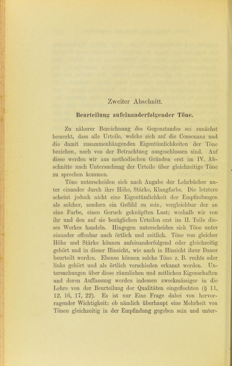 Zweiter Abschnitt. Beurteilniig aiifcmaiiderfolgender Töne. Zu näherer Bezciclinung des Gegenstandes sei zunächst bemerkt, dass alle Urteile, welche sich auf die Consonanz und die damit zusammenhängenden Eigentümlichkeiten der Töne beziehen, noch von der Betrachtung ausgeschlossen sind. Auf diese werden wir aus methodischen Gründen erst im IV. Ab- schnitte nach Untersuchung der Urteile über gleichzeitige Töne zu sprechen kommen. Töne unterscheiden sich nach Angabe der Lehrbücher un- ter einander durch ihre Höhe, Stärke, Klangfarbe. Die letztere scheint jedoch nicht eine Eigentümlichkeit der Empfindungen als solcher, sondern ein Gefühl zu sein, vergleichbar der an eine Fai'be, einen Geruch geknüpften Lust; weshalb wir von ihr und den auf sie bezüglichen Urteilen erst im IL Teile die- ses Werkes handeln. Hingegen unterscheiden sich Töne unter einander offenbar auch örtlich imd zeitlich. Töne von gleicher Höhe und Stärke kömien aufeinanderfolgend oder gleichzeitig gehört und in dieser Hinsicht, wie auch in Hinsicht ihrer Dauer beurteilt werden. Ebenso können solche Töne z. B. rechts oder links gehört und als örtlich verschieden erkannt werden. Un- tersuchungen über diese räumlichen und zeitlichen Eigenschaften lind deren Auffassung werden indessen zweckmässiger in die Lehre von der Beurteilung der Qualitäten eingeflochten (§ 11, 12, 16, 17, 22). Es ist nur Eine Frage dabei von hervor- ragender Wichtigkeit: ob nämlich überhaupt eine Mehrheit von Tönen gleichzeitig in der Empfindung gegeben sein und imter-