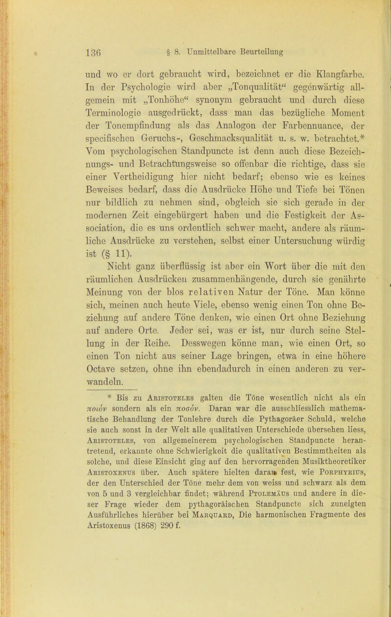 und wo er dort gebraucht wird, bezeichnet er die Klangfarbe. In der Psychologie wird aber „Tonqualität gegenwärtig all- gemein mit „Tonhöhe synonym gebraucht und durch diese Teiminologie ausgedrückt, dass man das bezügliche Moment der Tonempfindung als das Analogon der Farbennuance, der specifischen Genichs-, Geschmacksqualität u. s. w. betrachtet.* Vom psychologischen Standpuncte ist denn auch diese Bezeich- nungs- und Betrachtungsweise so oifenbar die richtige, dass sie einer Yertheidigung hier nicht bedarf; ebenso wie es keines Beweises bedarf, dass die Ausdrücke Höhe und Tiefe bei Tönen nur bildlich zu nehmen sind, obgleich sie sich gerade in der modernen Zeit eingebürgert haben und die Festigkeit der As- sociation, die es uns ordentlich schwer macht, andere als räum- liche Ausdrücke zu verstehen, selbst einer Untersuchung würdig ist (§ 11). Nicht ganz überflüssig ist aber ein Wort über die mit den räumlichen Ausdrücken zusammenhängende, durch sie genährte Meinung von der blos relativen Natur der Töne. Man könne sich, meinen auch heute Viele, ebenso wenig einen Ton ohne Be- ziehung auf andere Töne denken, wie einen Ort ohne Beziehung auf andere Orte. Jeder sei, was er ist, nur durch seine Stel- lung in der Reihe. Desswegen könne man, wie einen Ort, so einen Ton nicht aus seiner Lage bringen, etwa in eine höhere Oetave setzen, ohne ihn ebendadurch in einen anderen zu ver- wandeln. * Bis zu Aristoteles galten die Töne wesentlich nicht als ein Ttoiöv sondern als ein itoaöv. Daran war die ausschliesslich mathema- tische Behandlung der Tonlehre durch die Pythagoräer Schuld, welche sie auch sonst in der Welt alle qualitativen Unterschiede übersehen Hess, Abistoteles, von allgemeinerem psychologischen Standpuncte heran- tretend, erkannte ohne Schwierigkeit die qualitativen Bestimmtheiten als solche, und diese Einsicht ging auf den hervorragenden Musiktheoretiker Akistoxenus über. Auch spätere hielten darai» fest, wie Poephyeius, der den Unterschied der Töne mehr dem von weiss und schwarz als dem von 5 und 3 vergleichbar findet; während Ptolemäus und andere in die- ser Frage wieder dem pythagoräischen Standpuncte sich zuneigten Ausführliches hierüber bei Makquard, Die harmonischen Fragmente des Aristoxenus (1868) 290 f.