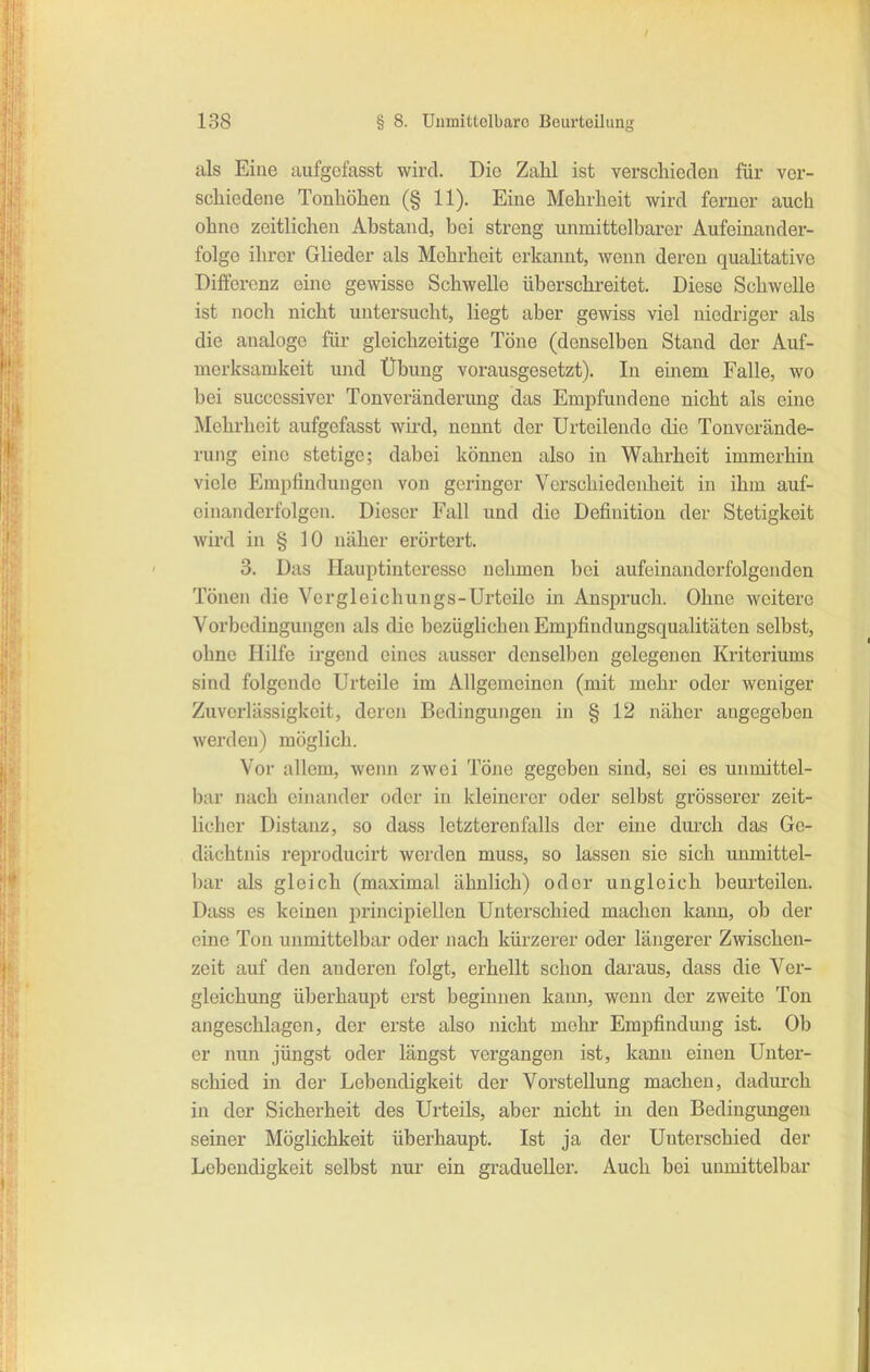 als Eine aufgcfasst wird. Die Zahl ist verschioden für vor- schiedene Tonhöhen (§ 11). Eine Mehrheit wird ferner auch ohne zeitlichen Abstand, bei streng unmittelbarer Aufeinander- folge ihrer Glieder als Mehrheit erkannt, wenn deren qualitative Differenz eine gewisse Schwelle überschreitet. Diese Schwelle ist noch nicht untersucht, liegt aber gewiss viel niedriger als die analoge für gleichzeitige Töne (denselben Stand der Auf- merksamkeit und Übung vorausgesetzt). In einem Falle, wo bei successiver Tonveränderung das Empfundene nicht als eine Mehrheit aufgefasst wird, nennt der Urteilende die Tonverände- rung eine stetige; dabei können also in Wahrheit immerhin viele Empfindungen von geringer Verschiedenheit in ihm auf- einanderfolgen. Dieser Fall und die Definition der Stetigkeit wird in § 10 näher erörtert. 3. Das Hauptinteresse nehmen bei aufeinanderfolgenden Tönen die Ve r gl ei chuugs-Urteile in Anspruch. Ohne weitere Vorbedingungen als die bezüglichen Empfindungsqualitäten selbst, ohne Hilfe ii'gend eines ausser denselben gelegenen Kriteriums sind folgende Urteile im Allgemeinen (mit mehr oder weniger Zuverlässigkeit, deren Bedingungen in § 12 näher angegeben werden) möglich. Vor allem, wenn zwei Töne gegeben sind, sei es unmittel- bar nach einander oder in kleinerer oder selbst grösserer zeit- licher Distanz, so dass letzterenfalls der eine durch das Ge- dächtnis reprodueirt werden muss, so lassen sie sich unmittel- bar als gleich (maximal ähnlich) oder ungleich beurteilen. Dass es keinen principiellen Unterschied machen kann, ob der eine Ton unmittelbar oder nach kürzerer oder längerer Zwischen- zeit auf den anderen folgt, erhellt schon daraus, dass die Ver- gleichung überhaupt erst beginnen kann, wenn der zweite Ton angeschlagen, der erste also nicht mehr Empfindung ist. Ob er nun jüngst oder längst vergangen ist, kann einen Unter- schied in der Lebendigkeit der Vorstellung machen, dadurch in der Sicherheit des Urteils, aber nicht in den Bedingungen seiner Möglichkeit überhaupt. Ist ja der Unterschied der Lebendigkeit selbst nur ein gradueller. Auch bei unmittelbar