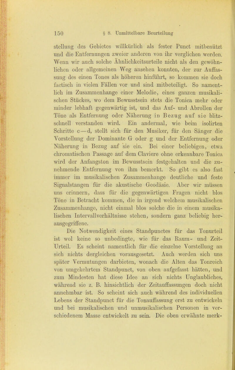 Stellung des Gebietes willlcürlicli als fester Punct mitbenutzt und die Entfernungen zweier anderen von ihr verglichen werden. Wenn wir auch solche Ähnlichkeitsurteile nicht als den gewöhn- lichen oder allgemeinen Weg ansehen konnten, der zur Auffas- sung des einen Tones als höhereu hinführt, so kommen sie doch factisch iu vielen Fällen vor mid sind mitbeteiligt. So nament- lich im Zusammenhange einer Melodie, eines ganzen musikali- schen Stückes, wo dem Bewusstsein stets die Tonica mehr oder minder lebhaft gegenwärtig ist, mid das Auf- und Abrollen der Töne als Entfernung oder Näherung in Bezug auf sie blitz- schnell verstanden wird. Ein andermal, wie beim isohrten Schritte c — d, stellt sich für den Musiker, für den Sänger die Vorstellung der Dominante G oder g und der Entfernung oder Näherung m Bezug auf sie ein. Bei einer beliebigen, etwa chromatischen Passage auf dem Claviere ohne erkennbare Tonica wird der Anfangston im Bewusstsein festgehalten und die zu- nehmende Entfernung von ihm bemerkt. So gibt es also fast immer im musikalischen Zusammenhange deutliche und feste Signalstangen für die akustische Geodäsie. Aber wir müssen uns erinnern, dass für die gegenwärtigen Fragen nicht blos Töne in Betracht kommen, die in irgend welchem musikalischen Zusammenhange, nicht einmal blos solche die in einem musika- lischen Intervall Verhältnisse stehen, sondern ganz beliebig her- ausgegriffene. Die Notwendigkeit eines Standpunctes für das Tonurteil ist wol keine so unbedingte, wie für das Raum- und Zeit- Urteil. Es scheint namentlich für die einzelne Vorstellung an sich nichts dergleichen vorausgesetzt. Auch werden sich uns später Vermutungen darbieten, wonach die Alten das Tonreich von umgekehrtem Standpunct, von oben aufgefasst hätten, und zum Mindesten hat diese Idee an sich nichts Unglaubliches, während sie z. B. hinsichtHch der Zeitauffassungen doch nicht annehmbar ist. So scheint sich auch während des individuellen Lebens der Standpunct für die Tonauffassung erst zu entwickeln und bei musikalischen und unmusikalischen Personen in vci- schiedenem Masse entwickelt zu sein. Die oben erwähnte merk-