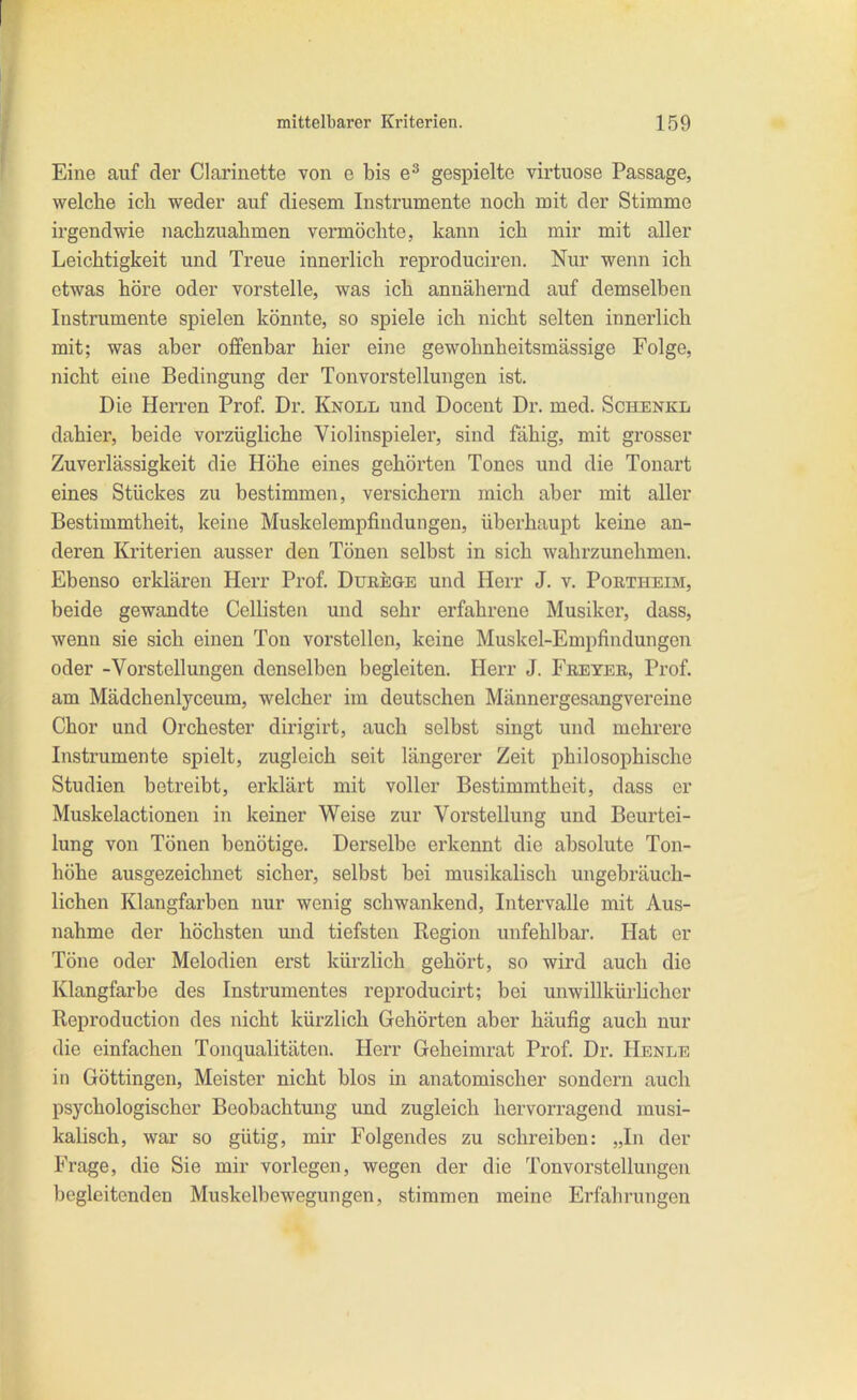 Eine auf der Clarinette von e bis gespielte virtuose Passage, welche ich weder auf diesem Instrumente noch mit der Stimme irgendwie nachzuahmen vermöchte, kann ich mir mit aller Leichtigkeit und Treue innerlich reproduciren. Nur wenn ich etwas höre oder vorstelle, was ich annähernd auf demselben Instrumente spielen könnte, so spiele ich nicht selten innerlich mit; was aber offenbar hier eine gewohnheitsmässige Folge, nicht eine Bedingung der Tonvorstellungen ist. Die Herren Prof. Dr. Knoll und Docent Dr. med. Schenkl dahier, beide vorzügliche Violinspieler, sind fähig, mit grosser Zuverlässigkeit die Höhe eines gehörten Tones und die Tonart eines Stückes zu bestimmen, versichern mich aber mit aller Bestimmtheit, keine Muskelempfiudungen, überhaupt keine an- deren Kriterien ausser den Tönen selbst in sich wahrzunehmen. Ebenso erklären Herr Prof. Durege und Herr J. v. Portheim, beide gewandte Cellisten und sehr erfahrene Musiker, dass, wenn sie sich einen Ton vorstellen, keine Muskel-Empfindungen oder -Vorstellungen denselben begleiten. Herr J. Freyer, Prof. am Mädchenlyceum, welcher im deutschen Männergesangvereine Chor und Orchester dirigirt, auch selbst singt und mehrere Instrumente spielt, zugleich seit längerer Zeit philosophische Studien botreibt, erklärt mit voller Bestimmtheit, dass er Muskelactionen in keiner Weise zur Vorstellung und Beurtei- lung von Tönen benötige. Derselbe erkennt die absolute Ton- höhe ausgezeichnet sicher, selbst bei musikalisch ungebräuch- lichen Klangfarben nur wenig schwankend, Intervalle mit Aus- nahme der höchsten mid tiefsten Region unfehlbar. Hat er Töne oder Melodien erst kürzlich gehört, so wird auch die Klangfarbe des Instrumentes reproducirt; bei unwillkürlicher Reproduction des nicht kürzlich Gehörten aber häufig auch nur die einfachen Tonqualitäten. Herr Geheimrat Prof. Dr. Henle in Göttingen, Meister nicht blos in anatomischer sondern auch psychologischer Beobachtung und zugleich hervorragend musi- kalisch, war so gütig, mir Folgendes zu schreiben: „In der Frage, die Sie mir vorlegen, wegen der die Tonvorstellungon begleitenden Muskelbewegungen, stimmen meine Erfahrungen