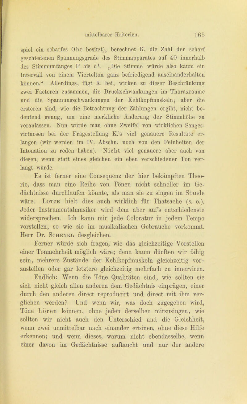 spiel ein schai-fes Ohr besitzt), berechnet K. die Zahl der scharf geschiedenen Spannungsgrade des Stimmapparates auf 40 innerhalb des Stimmumfanges F bis d^ „Die Stimme würde also kaum ein Intervall von einem Viertelton ganz befriedigend auseinanderhalten können. Allerdings, fügt K. bei, wirken zu dieser Beschränkung zwei Factoren zusammen, die Druckschwankungen im Thoraxraume und die Spannungschwankungen der Kehlkopfrauskeln; aber die ersteren sind, wie die Betrachtung der Zählungen ergibt, nicht be- deutend genug, um eine merkliche Änderung der Stimmhöhe zu veranlassen. Nun würde man ohne Zweifel von wirklichen Sanges- virtuosen bei der Fragestellung K.'s viel genauere Resultate er- langen (wir werden im IV. Abschn. noch von den Feinheiten der Intonation zu reden haben). Nicht viel genauere aber auch von diesen, wenn statt eines gleichen ein eben verschiedener Ton ver- langt würde. Es ist ferner eine Consequenz der hier bekämpften Theo- rie, dass man eine Reihe von Tönen nicht schneller im Ge- dächtnisse durchlaufen könnte, als man sie zu singen im Stande wäre. LoTZE hielt dies auch wirklich für Thatsache (s. o.). Jeder Instrumcntalmusikcr wird dem aber auf's entschiedenste widersprechen. Ich kann mir jede Coloratur in jedem Tempo vorstellen, so wie sie im musikalischen Gebrauche vorkommt. Herr Dr. Schenkl desgleichen. Ferner würde sich fragen, wie das gleichzeitige Vorstellen einer Tonmehrheit möglich wäre; denn kaum dürften wir fähig sein, mehrere Zustände der Kehlkopfmuskeln gleichzeitig vor- zustellen oder gar letztere gleichzeitig mohrfach zu innerviren. Endlich: Wenn die Töne Qualitäten sind, wie sollten sie sich nicht gleich allen anderen dem Gedächtnis einprägen, einer durch den anderen direct reproducirt und direct mit ihm ver- glichen werden? Und weim wir, was doch zugegeben wird, Töne hören können, ohne jeden derselben mitzusingen, wie sollten wir nicht auch den Unterschied und die Gleichheit, wenn zwei unmittelbar nach einander ertönen, ohne diese Hilfe erkennen; und wenn dieses, warum nicht ebendasselbe, wenn einer davon im Gedächtnisse auftaucht und nur der andere