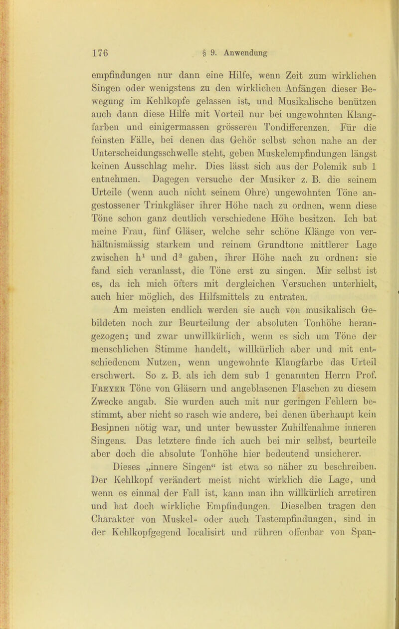 empfindungen nur dann eine Hilfe, wenn Zeit zum wirklichen Singen oder wenigstens zu den wirklichen Anfängen dieser Be- wegung im Kehlkopfe gelassen ist, und Musikalische benützen auch dann diese Hilfe mit Vorteü nur bei ungewohnten Klang- farben und einigermassen grösseren Tondifferenzen. Für die feinsten Fälle, bei denen das Gehör selbst schon nahe an der Unterscheidungsschwelle steht, geben Muskelempfindungen längst keinen Ausschlag mehr. Dies lässt sich aus der Polemik sub 1 entnehmen. Dagegen versuche der Musiker z. B. die seinem Urteile (wenn auch nicht seinem Ohre) imgewohnten Töne an- gestossener Trinkgläser ihrer Höhe nach zu ordnen, wenn diese Töne schon ganz deutlich verschiedene Höhe besitzen. Ich bat meine Frau, fünf Gläser, welche sehr schöne Klänge von ver- hältnismässig starkem und reinem Grundtonc mittlerer Lage zwischen h^ und d^ gaben, ihrer Höhe nach zu ordnen: sie fand sich veranlasst, die Töne erst zu singen. Mir selbst ist es, da ich mich öfters mit dergleichen Versuchen unterhielt, auch hier möglich, des Hilfsmittels zu entraten. Am meisten endlich werden sie auch von musikalisch Ge- bildeten noch zur Beurteilung der absoluten Tonhöhe heran- gezogen; und zwar unwillkürlich, wenn es sich um Töne der menschlichen Stimme handelt, willkürlich aber und mit ent- schiedenem Nutzen, wenn ungewohnte Klangfarbe das Urteil erschwert. So z. B. als ich dem sub 1 genannten Herrn Prof. Fketer Töne von Gläsern und angeblasenen Flaschen zu diesem Zwecke angab. Sie wurden auch mit nui- geringen Fehlern be- stimmt, aber nicht so rasch wie andere, bei denen überhaupt kein Besinnen nötig war, und unter bewusster Zuhilfenahme inneren Singens. Das letztere finde ich auch bei mir selbst, beurteile aber doch die absolute Tonhöhe hier bedeutend unsicherer. Dieses „innere Singen ist etwa so näher zu beschreiben. Der Kehlkopf verändert meist nicht wirklich die Lage, und wenn es einmal der Fall ist, kann man ihn willkürlich arretiren und hat doch wirkliche Empfindungen. Dieselben tragen den Charakter von Muskel- oder auch Tastempfindungen, sind in der Kehlkopfgegend localisirt und rühren offenbar von Span-