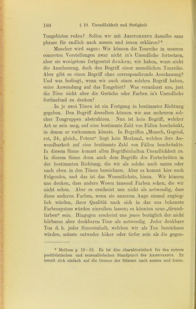 Tongebietes reden? Sollen wir mit Aeistoxenus dasselbe sans phrase für endlich nach aussen und innen erklären?* Mancher wird sagen: Wir können die Tonreihe in unseren concreten Vorstellungen zwar nicht in's Unendliche fortsetzen, aber sie wenigstens fortgesetzt denken; wir haben, wenn nicht die Anschauung, doch den Begriff einer unendlichen Tonreihe. Aber gibt es einen Begriff ohne correspondirende Anschauung? Und was bedingt, wenn wir auch einen solchen Begriff haben, seine Anwendung auf das Tongebiet? Was veranlasst uns, just die Töne nicht aber die Gerüche oder Farben in's Unendliche fortlaufend zu denken? In je zwei Tönen ist ein Fortgang in bestimmter Richtung gegeben. Den Begriff desselben können wir aus mehreren sol- cher Tongruppen abstrahiren. Nun ist kein Begriff, welcher Art er sein mag, auf eine bestimmte Zahl von Fällen beschränkt, in denen er vorkommen könnte. In Begriffen „Mensch, Gegend, rot, 24, gleich, Potenz liegt kein Merkmal, welches ihre An- wendbarkeit auf eine bestimmte Zahl von Fällen beschränkte. In diesem Sinne kommt allen Begriffsinhalten Unendlichkeit zu. In diesem Sinne denn auch dem Begriffe des Fortschrittes in der bestimmten Richtung, die wir als solche nach unten oder nach oben in den Tönen bezeichnen. Aber es kommt hier noch Folgendes, und das ist das Wesentlichste, hinzu. Wir können uns denken, dass andere Wesen tausend Farben sehen, die wir nicht sehen. Aber es erscheint uns nicht als notwendig, dass diese anderen Farben, wenn sie unserem Auge einmal zugäng- lich würden, ihrer Qualität nach sich in das uns bekannte Farbensystem würden einreihen lassen; es könnten neue „Grund- farben sein. Hingegen erscheint uns jenes bezüglich der nicht hörbaren aber denkbaren Töne als notwendig. Jeder denkbare Ton d. h. jeder Sinnesinhalt, welchen wir als Ton bezeichnen würden, müsste entweder höher oder tiefer sein als die gegen- * Meibom p. 13—15. Es ist dies charakteristisch für den extrem positivistischen und sensualistischen Standpuuct des Akistoxenus. Er beruft sich einfach auf die Grenze der Stimme nach aussen und innen.