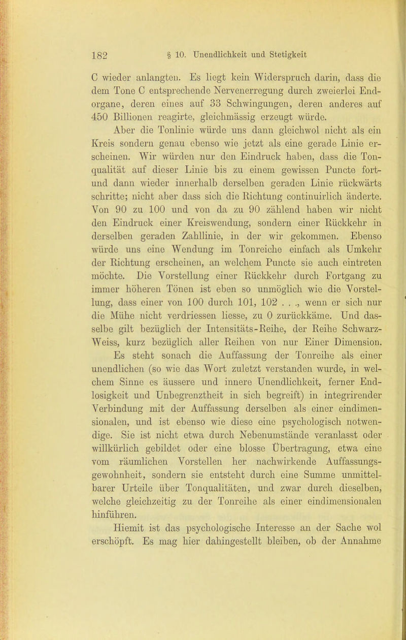 C wieder aulaugton. Es liegt kein Widerspruch darin, dass die dem Tone C eutsprechende Nervenerregung durcli zweierlei End- organe, deren eines auf 33 Schwingungen, deren anderes auf 450 Billionen reagirte, gleichmässig erzeugt würde. Aber die Tonlinie würde uns dann gleichwol nicht als ein Kreis sondern genau ebenso wie jetzt als eine gerade Linie er- scheinen. Wir würden nur den Eindruck haben, dass die Ton- qualität auf dieser Linie bis zu einem gewissen Puncto fort- mid dann wieder innerhalb derselben geraden Linie rückwärts schritte; nicht aber dass sich die Richtung continuirlich änderte. Von 90 zu 100 und von da zu 90 zählend haben wir nicht den Eindruck einer Kreiswendung, sondern einer Rückkehr in derselben geraden Zahllinie, in der wir gekommen. Ebenso würde uns eine Wondung im Ton reiche einfach als Umkehr der Richtung erscheinen, an welchem Puncto sie auch eintreten möchte. Die Vorstellung einer Rückltehr durch Fortgang zu immer höheren Tönen ist eben so unmöglich wie die Vorstel- lung, dass einer von 100 durch 101, 102 . . ., wenn er sich nur die Mühe nicht verdriessen liesse, zu 0 zui'ückkäme. Und das- selbe gilt bezüglich der Intensitäts-Reihe, der Reihe Schwarz- Weiss, kurz bezüglich aller Reihen von nur Einer Dimension. Es steht sonach die Auffassung der Tonreihe als einer unendlichen (so wie das Wort zuletzt verstanden wurde, in wel- chem Sinne es äussere und innere UnendUchkeit, ferner End- losigkeit und Unbegrenztheit in sich begreift) in integrirender Verbindung mit der Auffassung derselben als einer eindimen- sionalen, und ist ebenso wie diese eine psychologisch notwen- dige. Sie ist nicht etwa durch Nebenumstände veranlasst oder willkürlich gebildet oder eine blosse Übertragung, etwa eine vom räumlichen Vorstellen her nachwirkende Auffassungs- gewohnheit, sondern sie entsteht durch eine Summe unmittel- barer Urteile über Tonqualitäten, und zwar durch dieselben, welche gleichzeitig zu der Tonreihe als einer eindimensionalen hinführen. Hiemit ist das psychologische Interesse an der Sache wol erschöpft. Es mag hier dahingestellt bleiben, ob der Annahme