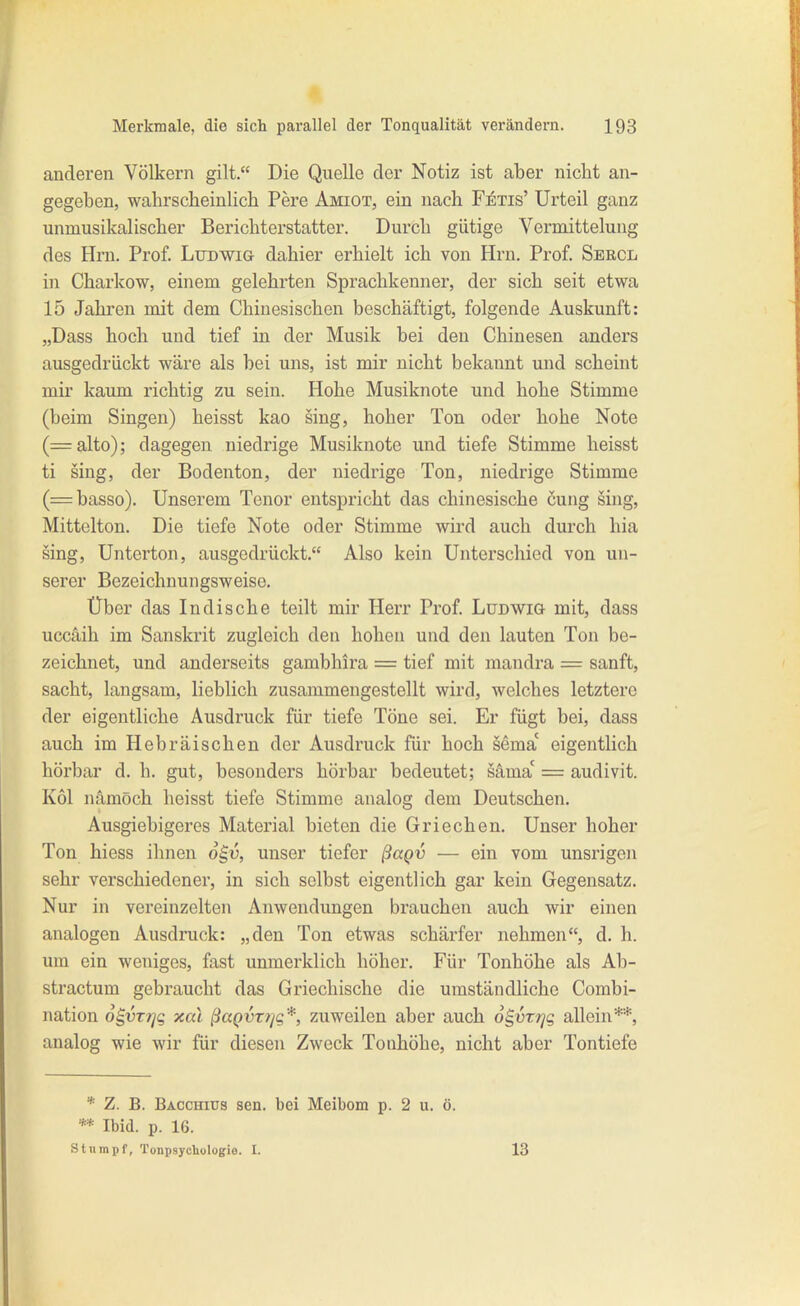 anderen Völkern gilt. Die Quelle der Notiz ist aber nicht an- gegeben, wahrscheinlich Pere Amiot, ein nach FiTis' Urteil ganz unmusikalischer Berichterstatter. Durch gütige Vermittelung des Hm. Prof. LuDWia dahier erhielt ich von Hrn. Prof. Sercl in Charkow, einem gelehrten Sprachkenner, der sich seit etwa 15 Jahren mit dem Chinesischen beschäftigt, folgende Auskunft: „Dass hoch und tief in der Musik bei den Chinesen anders ausgedrückt wäre als bei uns, ist mir nicht bekannt und scheint mir kaum richtig zu sein. Hohe Musiknote und hohe Stimme (beim Singen) heisst kao sing, hoher Ton oder hohe Note (=alto); dagegen niedrige Musiknote und tiefe Stimme heisst ti sing, der Bodenton, der niedrige Ton, niedrige Stimme (=basso). Unserem Tenor entspricht das chinesische cung sing, Mittelton. Die tiefe Note oder Stimme wird auch durch hia sing, Unterton, ausgedrückt. Also kein Unterschied von un- serer Bezeichnungsweise. Über das Indische teilt mir Herr Prof. Ludwig mit, dass uccäih im Sanskrit zugleich den hohen und den lauten Ton be- zeichnet, und anderseits gambhira = tief mit mandra = sanft, sacht, langsam, lieblich zusammengestellt wird, welches letztere der eigentliche Ausdruck für tiefe Töne sei. Er fügt bei, dass auch im Hebräischen der Ausdruck für hoch sema' eigentlich hörbar d. h. gut, besonders hörbar bedeutet; säma' = audivit. Kol namöch heisst tiefe Stimme analog dem Deutschen. Ausgiebigeres Material bieten die Griechen. Unser hoher Ton hiess ihnen o^v, unser tiefer ßagv — ein vom unsrigen sehr verschiedener, in sich selbst eigentlich gar kein Gegensatz. Nur in vereinzelten Anwendungen brauchen auch wir einen analogen Ausdruck: „den Ton etwas schärfer nehmen, d. h. um ein weniges, fast unmerklich höher. Für Tonhöhe als Ab- stractum gebraucht das Griechische die umständliche Combi- nation 6§VT7]g xal ßaQVT?/g*, zuweilen aber auch o^vrrjq allein**, aualog wie wir für diesen Zweck Tonhöhe, nicht aber Tontiefe * Z. B. Bacchius sen. bei Meibom p. 2 u. ö. ** Ibid. p. 16. stumpf, Tonpsychologie. I. 13