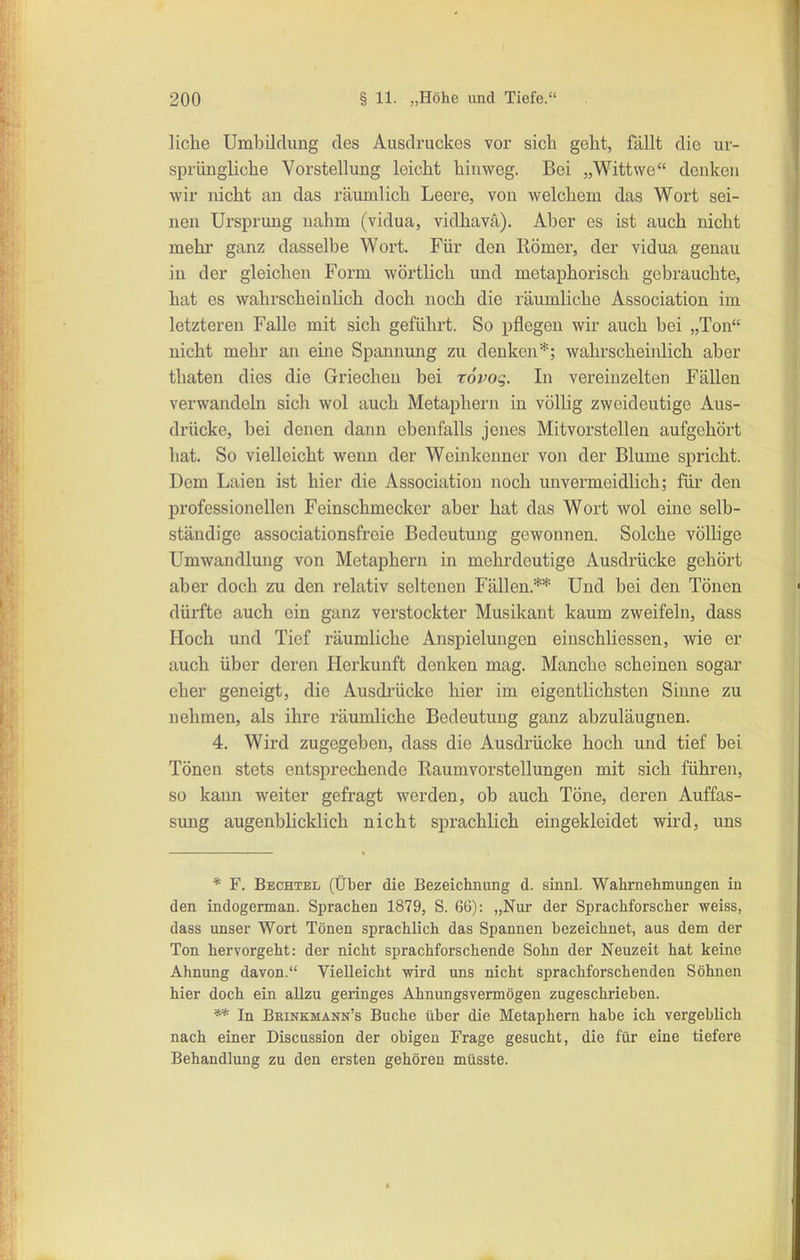 liehe Umbildung des Ausdruckes vor sich geht, fällt die ur- sprüngliche Vorstellung leicht hinweg. Bei „Wittwe denken wir nicht an das räumlich Leere, von welchem das Wort sei- nen Ursprung nahm (vidua, vidhava). Aber es ist auch nicht mehr ganz dasselbe Wort. Für den Römer, der vidua genau in der gleichen Form wörtlich und metaphorisch gebrauchte, hat es wahrscheinlich doch noch die räumliche Association im letzteren Falle mit sich geführt. So pflegen wir auch bei „Ton nicht mehr an eine Spannung zu denken*; wahrscheinlich aber thaten dies die Griechen bei rovog. In vereinzelten Fällen verwandeln sich wol auch Metaphern in völlig zweideutige Aus- drücke, bei denen dann ebenfalls jenes Mitvorstellen aufgehört hat. So vielleicht wenn der Weinkenner von der Blume spricht. Dem Laien ist hier die Association noch unvermeidlich; füi' den professionellen Feinschmecker aber hat das Wort wol eine selb- ständige associationsfreie Bedeutung gewonnen. Solche völlige Umwandlung von Metaphern in mehrdeutige Ausdrücke gehört aber doch zu den relativ seltenen Fällen.** Und bei den Tönen dürfte auch ein ganz verstockter Musikant kaum zweifeln, dass Hoch und Tief räumliche Anspielungen einschliessen, wie er auch über deren Herkunft denken mag. Manche scheinen sogar eher geneigt, die Ausdi'ücke hier im eigentlichsten Simie zu nehmen, als ihre räumliche Bedeutung ganz abzuläugnen. 4. Wird zugegeben, dass die Ausdrücke hoch und tief bei Tönen stets entsprechende Raumvorstellungen mit sich führen, so kann weiter gefragt werden, ob auch Töne, deren Auffas- sung augenblicklich nicht sprachlich eingekleidet wird, uns * F. Bechtel (Über die Bezeiclmiuig d. sinnl. Wahrnehmungen in den indogerman. Sprachen 1879, S. 66): „Nur der Sprachforscher weiss, dass unser Wort Tönen sprachlich das Spannen bezeichnet, aus dem der Ton hervorgeht: der nicht sprachforschende Sohn der Neuzeit hat keine Ahnung davon. Vielleicht wird uns nicht sprachforschenden Söhnen hier doch ein allzu geringes Ahnungsvermögen zugeschrieben. In Beinkmann's Buche über die Metaphern habe ich vergeblich nach einer Discussion der obigen Frage gesucht, die für eine tiefere Behandlung zu den ersten gehören müsste.