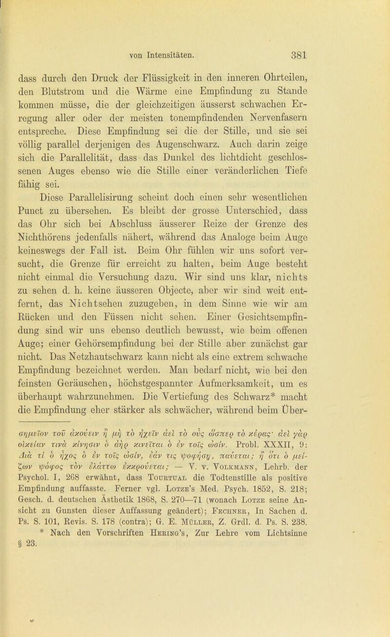 dass durcli den Druck der Flüssigkeit in den inneren Ohrteilen, den Blutstrom und die Wärme eine Empfindung zu Stande kommen müsse, die der gleichzeitigen äusserst schwachen Er- regung aller oder der meisten tonempfindenden Nervenfasern entspreche. Diese Empfindung sei die der Stille, und sie sei völlig parallel derjenigen des Äugenschwarz. Auch darin zeige sich die Parallelität, dass das Dunkel des lichtdicht geschlos- senen Auges ebenso wie die Stille einer veränderlichen Tiefe fähig sei. Diese Parallelisirung scheint doch einen sehr wesentlichen Punct zu übersehen. Es bleibt der grosse Unterschied, dass das Ohr sich bei Abschluss äusserer Reize der Grenze des Nichthörens jedenfalls nähert, während das Analoge beim Auge keineswegs der Fall ist. Beim Ohr fühlen wir uns sofort ver- sucht, die Grenze für erreicht zu halten, beim Auge besteht nicht einmal die Versuchung dazu. Wir sind uns klar, nichts zu sehen d. h. keine äusseren Objecto, aber wir sind weit ent- fernt, das Nichtsehen zuzugeben, in dem Sinne wie wir am Rücken und den Füssen nicht sehen. Einer Gesichtsempfin- dung sind wir uns ebenso deutlich bewusst, wie beim offenen Auge; einer Gehörsempfindung bei der Stille aber zunächst gar nicht. Das Netzhautschwarz kann nicht als eine extrem schwache Empfindung bezeichnet werden. Man bedarf nicht, wie bei den feinsten Geräuschen, höchstgespannter Aufmerksamkeit, um es überhaupt wahrzunehmen. Die Vertiefung des Schwarz* macht die Empfindung eher stärker als schwächer, während beim Über- a7jfXHov Tov dxavsiv ?/ f^?) rb i]X^iv äsl xo ovq oJansQ xb xeQaq.' del yu(} olxslav Tivä xlvrjaiv b d^Q xiveZxai b iv xoig cialv. Probl. XXXII, 9: Jicc xl b >jxoQ b hv xoTq walv, häv xiq \po(pi']aij, navsxai; rj oxi b fxsl- ^ü)v ^pötpoq xbv bXärxo) ixxQovexai; — V. v. Volkmann, Lelirb. der Psychol. I, 268 erwähnt, dass Tourtüal die Todtenstille als positive Empfindung auffasste. Ferner vgl. Lotze's Med. Psych. 1852, S. 218; Gesch. d. deutschen Ästhetik 1868, S. 270—71 (wonach Lotze seine An- sicht zu Gunsten dieser Auffassimg geändert); Fechneb, In Sachen d. Ps. S. 101, Revis. S. 178 (contra); G. E. Müller, Z. Grdl. d. Ps. S. 238. * Nach den Vorschriften Heeing's, Zur Lehre vom Lichtsiune § 23.