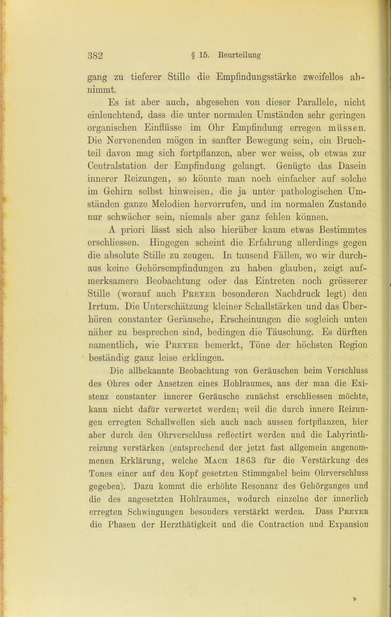 gang zu tieferer Stille die Empfindungsstärke zweifellos ab- nimmt. Es ist aber auch, abgesehen von dieser Parallele, nicht einleuchtend, dass die unter normalen Umständen sehr geringen organischen Einflüsse im Ohr Empfindung erregen müssen. Die Nervenenden mögen in sanfter Bewegung sein, ein Bruch- teil davon mag sich fortpflanzen, aber wer weiss, ob etwas zur Centraistation der Empfindung gelangt. Genügte das Dasein innerer Reizungen, so könnte man noch einfacher auf solche im Gehirn selbst hinweisen, die ja unter pathologischen Um- ständen ganze Melodien hervorrufen, und im normalen Zustande nur schwächer sein, niemals aber ganz fehlen können. A priori lässt sich also hierüber kaum etwas Bestimmtes erschliessen. Hingegen scheint die Erfahrung allerdings gegen die absolute Stille zu zeugen. In tausend Fällen, wo wir dm-ch- aus keine Gehörsempfindungen zu haben glauben, zeigt auf- merksamere Bcobachtmig oder das Eintreten noch grösserer Stille (worauf auch Pbeyeb, besonderen Nachdruck legt) den Irrtum. Die Unterschätzung kleiner Schallstärken und das Über- hören constanter Geräusche, Erscheinungen die sogleich unten näher zu besprechen sind, bedingen die Täuschung. Es dürften namentlich, wie Preyer bemerkt. Töne der höchsten Region beständig ganz leise erklingen. Die allbekannte Beobachtung von Geräuschen beim Yerschluss des Ohres oder Ansetzen eines Hohlraumes, aus der man die Exi- stenz constanter innerer Geräusche zunächst erschliessen möchte, kann nicht dafür verwertet werden; weil die durch innere Reizun- gen erregten Schallwellen sich auch nach aussen fortpflanzen, hier aber durch den Ohrverschluss reflectirt werden und die Labyrinth- reizung verstärken (entsprechend der jetzt fast allgemein angenom- menen Erklärung, welche Mach 1863 für die Verstärkung des Tones einer auf den Kopf gesetzten Stimmgabel beim Ohrverschluss gegeben). Dazu kommt die erhöhte Resonanz des Gehörganges und die des angesetzten Hohlraumes, wodurch einzelne der innerlich erregten Schwingungen besonders verstärkt werden. Dass Peeyer die Phasen der Herzthätigkeit und die Contraction und Expansion