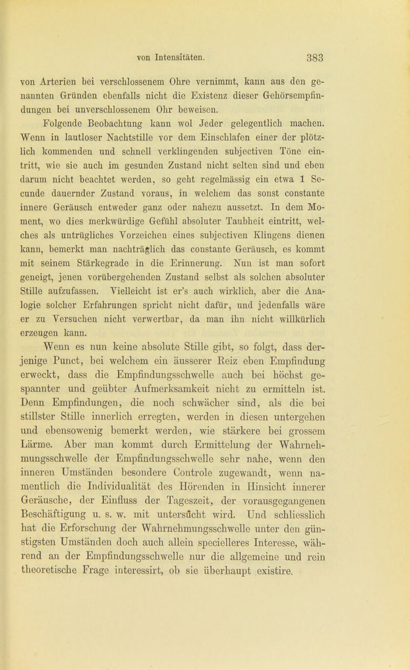 von Arterien bei verschlossenem Ohre vernimmt, kann aus den ge- nannten Gründen ebenfalls nicht die Existenz dieser Gehörsempfin- dungen bei unverschlossenem Ohr beweisen. Folgende Beobachtung kann wol Jeder gelegentlich machen. Wenn in lautloser Nachtstille vor dem Einschlafen einer der plötz- lich kommenden und schnell verklingenden subjectiven Töne ein- tritt, wie sie auch im gesunden Zustand nicht selten sind und eben darum nicht beachtet werden, so geht regelmässig ein etwa 1 Se- cunde dauernder Zustand voraus, in welchem das sonst constante innere Geräusch entweder ganz oder nahezu aussetzt. In dem Mo- ment, wo dies merkwürdige Gefühl absoluter Taubheit eintritt, wel- ches als untrügliches Vorzeichen eines subjectiven Klingens dienen kann, bemerkt man nachträglich das constante Geräusch, es kommt mit seinem Stärkegrade in die Erinnerung. Nun ist man sofort geneigt, jenen vorübergehenden Zustand selbst als solchen absoluter Stille aufzufassen. Vielleicht ist er's auch wirklich, aber die Ana- logie solcher Erfahrungen spricht nicht dafür, und jedenfalls wäre er zu Versuchen nicht verwertbar, da man ihn nicht willkürlich erzeugen kann. Wenn es nun keine absolute Stille gibt, so folgt, dass der- jenige Punct, bei welchem ein äusserer Reiz eben Empfindung erweckt, dass die Empfindungsschwelle auch bei höchst ge- spannter und geübter Aufmerksamkeit nicht zu ermitteln ist. Denn Empfindungen, die noch schwächer sind, als die bei stillster Stille innerlich erregten, werden in diesen untergehen und ebensowenig bemerkt werden, wie stärkere bei grossem Lärme. Aber man kommt durch Ermittelung der Wahrneh- mungsschwelle der Empfindungsschwelle sehr nahe, wenn den inneren Umständen besondere Coutrole zugewandt, wenn na- mentlich die Individualität des Hörenden in Hinsicht innerer Geräusche, der Einfluss der Tageszeit, der vorausgegangenen Beschäftigung u. s. w. mit untersucht wird. Und schliesslich hat die Erforschung der Wahrnehmungsschwolle imter den gün- stigsten Umständen doch auch allein specielleres Interesse, wäh- rend an der Empfinduugsschwelle nur die allgemeine und rein theoretische Frage interessirt, ob sie überhaupt existire.