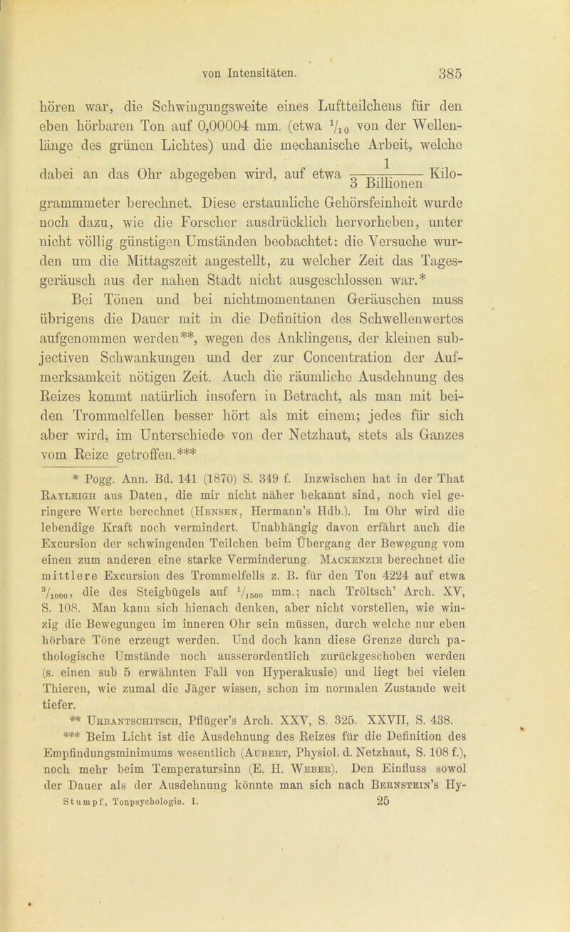 hören war, die Schwingungsweite eines Luftteilcheus für den eben hörbaren Ton auf 0,00004 mm. (etwa ^lo ^^^ Wellen- länge des grünen Lichtes) und die mechanische Arbeit, welche grammmeter berechnet. Diese erstaunliche Gehörsfeinheit wurde noch dazu, wie die Forscher ausdrücklich hervorheben, unter nicht völlig günstigen Umständen beobachtet: die Versuche wur- den um die Mittagszeit angestellt, zu welcher Zeit das Tages- geräusch aus der nahen Stadt nicht ausgeschlossen war.* Bei Tönen und bei nichtmomentanen Geräuschen muss übrigens die Dauer mit in die Definition des Schwellenwertes aufgenommen werden**, wegen des Anklingens, der kleinen sub- jectiven Schwankungen und der zur Concentration der Auf- merksamkeit nötigen Zeit. Auch die räumliche Ausdehnung des Reizes kommt natürlich insofern in Betracht, als man mit bei- den Trommelfellen besser hört als mit einem; jedes füi sich aber wirdj im Unterschiede von der Netzhaut, stets als Ganzes vom Reize getroffen.*** * Pogg. Ann. Bd. 141 (1870) S. 349 f. Inzwischen hat in der That Ratleigh aus Daten, die mir nicht näher bekannt sind, noch viel ge- ringere Werte berechnet (Hensen, Hermann's Hdb.). Im Ohr wird die lebendige Kraft noch vermindert. Unabhängig davon erfährt auch die Excursion der schwingenden Teilchen beim Übergang der Bewegung vom einen zum anderen eine starke Verminderung. Mackenzie berechnet die mittlere Excursion des Trommelfells z. B. für den Ton 4224 auf etwa Vioooi die des Steigbügels auf Visoo mm.; nach Tröltsch' Arch. XV, S. lOS. Man kann sich hienach denken, aber nicht vorstellen, wie win- zig die Bewegungen im inneren Ohr sein müssen, durch welche nur eben hörbare Töne erzeugt werden. Und doch kann diese Grenze durch pa- thologische Umstände noch ausserordentlich zurückgeschoben werden (s. einen sub 5 erwähnten Fall von Hyperakusie) und liegt bei vielen Thieren, wie zumal die Jäger wissen, schon im normalen Zustande weit tiefer. ** Ubbantschitsch, Pflüger's Arch. XXV, S. 325. XXVII, S. 488. *** Beim Licht ist die Ausdehnung des Reizes für die Definition des Empfindungsminimums wesentlich (Aubeet, Physiol. d. Netzhaut, S. 108 f.), noch mehr beim Temperatursinn (E. H. Weber). Den Einfluss sowol der Dauer als der Ausdehnung könnte man sich nach Bbbnstein's Hy- Stumpf, Tonpsychologie. I. 25 dabei an das Ohr abgegeben wird, auf etwa 1 Kilo- 3 Billionen