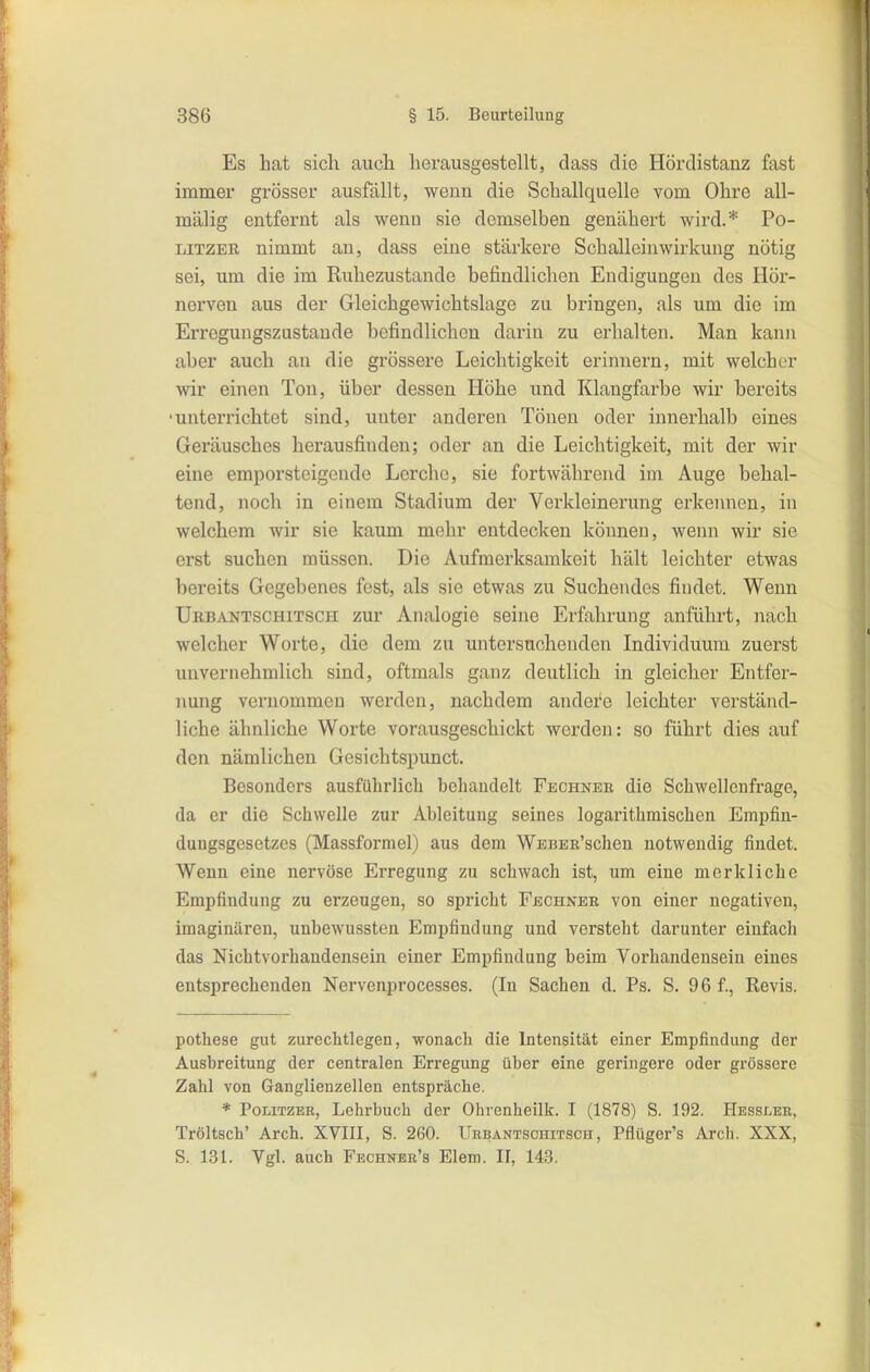 Es hat sich auch herausgestellt, dass die Hördistanz fast immei' grösser ausfällt, wenn die Schallquelle vom Ohre all- mälig entfernt als wenn sie demselben genähert wird.* Po- LiTZEB nimmt an, dass eine stärkere Schalleinwirkung nötig sei, um die im Ruhezustande befindlichen Endigungen des Hör- nerven aus der Gleichgewichtslage zu bringen, als um die im Erregungszustande befindlichen darin zu erhalten. Man kann aber auch an die grössere Leichtigkeit erinnern, mit welcher wir einen Ton, über dessen Höhe und Klangfarbe wir bereits ■unterrichtet sind, unter anderen Tönen oder innerhalb eines Geräusches herausfinden; oder an die Leichtigkeit, mit der wir eine emporsteigende Lerche, sie fortwährend im Auge behal- tend, noch in einem Stadium der Verkleinerung erkennen, in welchem wir sie kaum mehr entdecken können, wenn wir sie erst suchen müssen. Die Aufmerksamkeit hält leichter etwas bereits Gegebenes fest, als sie etwas zu Suchendes findet. Wenn Uebantschitsch zur Analogie seine Erfahrung anführt, nach welcher Worte, die dem zu untersuchenden Individuum zuerst unvernehmlich sind, oftmals ganz deutlich in gleicher Entfer- nung vernommen werden, nachdem andere leichter verständ- liche ähnliche Worte vorausgeschickt werden: so führt dies auf den nämlichen Gesichtspunct. Besonders ausführlich behandelt Fechner die Schwellcnfrage, da er die Schwelle zur Ableitung seines logarithmiscben Empfin- duugsgesetzes (Massformel) aus dem WEBER'schen notwendig findet. Wenn eine nervöse Erregung zu schwach ist, um eine merkliche Empfinduug zu erzeugen, so spricht Fechner von einer negativen, imaginären, unbewussteu Empfindung und versteht darunter einfach das Nichtvorhandensein einer Empfiudung beim Vorhandensein eines entsprechenden Nervenprocesses. (In Sachen d. Ps. S. 96 f., Revis. pothese gut zurechtlegen, wonach die Intensität einer Empfindung der Ausbreitung der centralen Erregung über eine geringere oder grössere Zahl von Ganglienzellen entspräche. * Politzer, Lehrbuch der Ohrenheilk. I (1878) S. 192. Hessler, Tröltsch' Arch. XVIII, S. 260. Urbantschitsch , Pflüger's Arch. XXX, S. 131. Vgl. auch Fechner's Elem. II, 143.