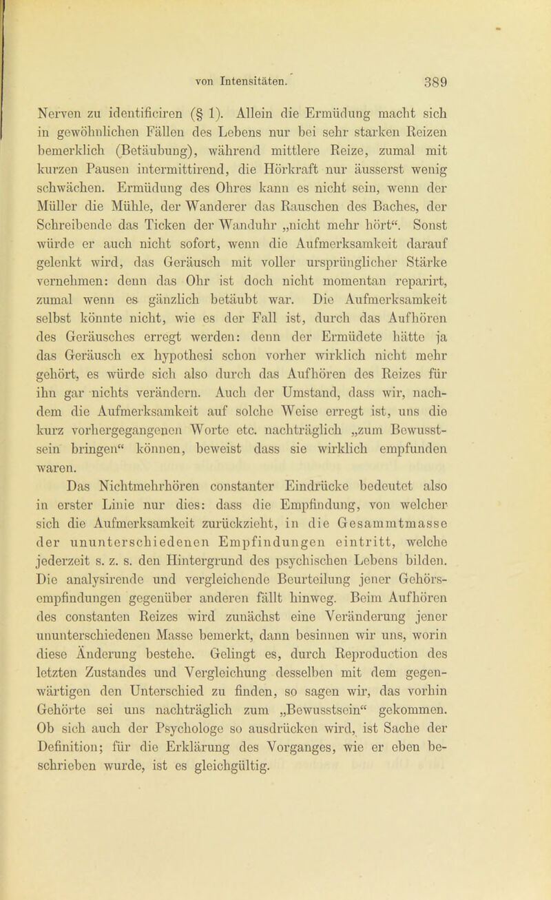 NeiTen zu identificiron (§ 1). Allein die Ermüdung macht sich in gewöhnlichen Fällen des Lebens nur bei sehr starken Reizen bemerklich (Betäubung), während mittlere Reize, zumal mit kurzen Pausen intermittirend, die Hörkraft nur äusserst wenig schwächen. Ermüdung des Ohres kann es nicht sein, wenn der Müller die Mühle, der Wanderer das Rauschen des Baches, der Schreibende das Ticken der Wanduhr „nicht mehr hört. Sonst würde er auch nicht sofort, wenn die Aufmerksamkeit darauf gelenkt wird, das Geräusch mit voller ursprünglicher Stärke vernehmen: denn das Ohr ist doch nicht momentan reparirt, zumal wenn es gänzlich betäubt war. Die Aufmerksamkeit selbst könnte nicht, wie es der Fall ist, durch das Aufhören des Geräusches erregt werden: denn der Ermüdete hätte ja das Geräusch ex hypothosi schon vorher wirklich nicht mehr gehört, es würde sich also durch das Aufhöi-en des Reizes für ihn gar nichts verändern. Auch der Umstand, dass wir, nach- dem die Aufmerksamkeit auf solche Weise erregt ist, uns die kurz vorhergegangoucn Worte etc. nachträglich „zum Bewusst- sein bringen können, beweist dass sie wirklich empfunden waren. Das Nichtmehrhören constanter Eindrücke bedeutet also in erster Linie nur dies: dass die Empfindung, von welcher sich die Aufmerksamkeit zurückzieht, in die Gesammtmasse der ununterschiedenen Empfindungen eintritt, welche jederzeit s. z. s. den Hintergrund des psychischen Lebens bilden. Die analysirende und vergleichende Beurteilung jener Gehörs- empfindungen gegenüber anderen fällt hinweg. Beim Aufhören des constanten Reizes wird zunächst eine Veränderung jener ununterschiedenen Masse bemerkt, dann besinnen wir uns, worin diese Änderung bestehe. Gelingt es, durch Reproduction des letzten Zustandes und Vergleichung desselben mit dem gegen- wärtigen den Unterschied zu finden, so sagen wir, das vorhin Gehörte sei uns nachträglich zum „Bewusstsein gekommen. Ob sich auch der Psychologe so ausdrücken wird, ist Sache der Definition; für die Erklärung des Vorganges, wie er oben be- schrieben wurde, ist es gleichgültig.