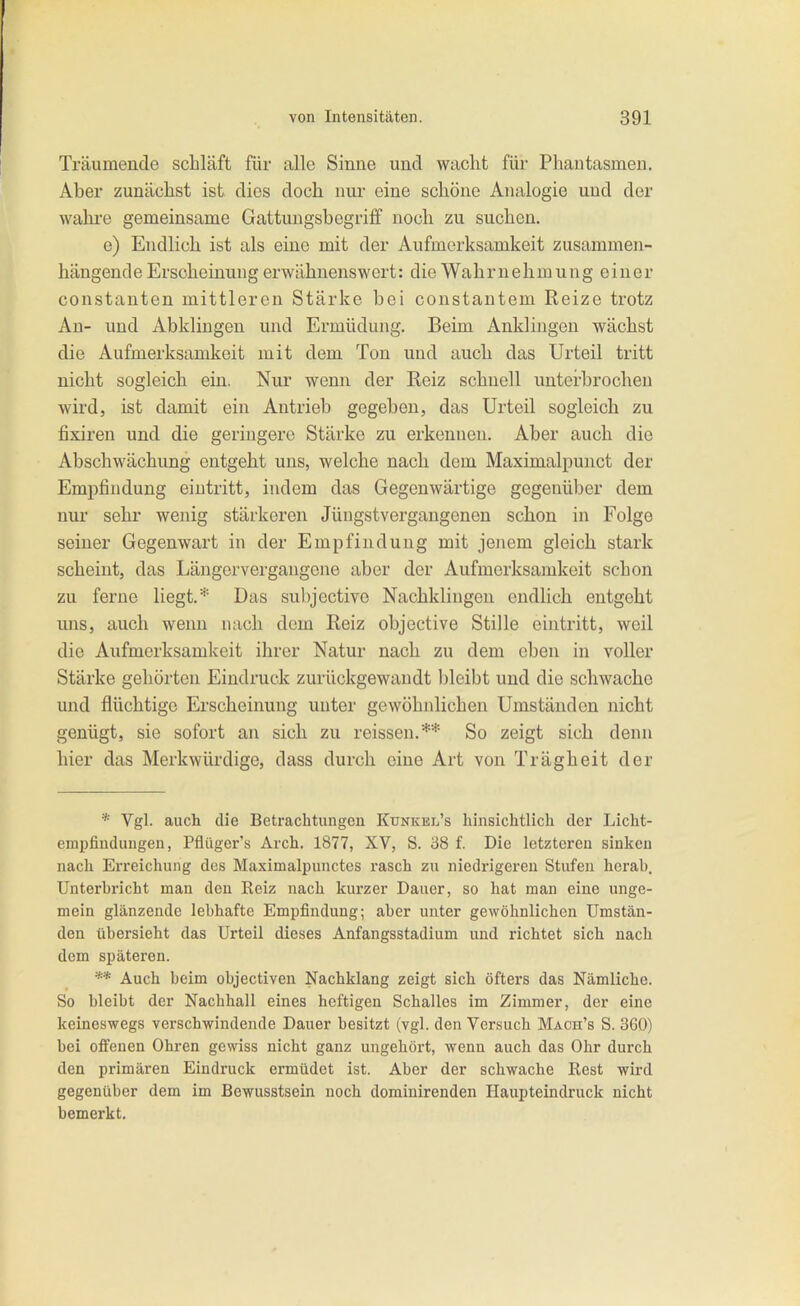 Träumende schläft für alle Sinne und wacht für Phantasmen. Aber zunächst ist dies doch nur eine schöne Analogie und der wahi'e gemeinsame Gattungsbegriff noch zu suchen. e) Endlich ist als eine mit der Aufmerksamkeit zusammen- hängende Erscheinung erwähnenswert: die Wahrnehmung einer Constanten mittleren Stärke bei constantem Reize trotz An- und Abklingen und Ermüdung. Beim Anklingen wächst die Aufmerksamkeit mit dem Ton und auch das Urteil tritt nicht sogleich ein. Nur wenn der Reiz schnell unterbrochen wird, ist damit ein Antrieb gegeben, das Urteil sogleich zu fixiren und die geringere Stärke zu erkennen. Aber auch die Abschwächung entgeht uns, welche nach dem Maximalpunct der Empfindung eintritt, indem das Gegenwärtige gegenüber dem nur sehr wenig stärkeren Jüngstvergangenen schon in Folge seiner Gegenwart in der Empfindung mit jenem gleich stark scheint, das Längorvergangene aber der Aufmerksamkeit schon zu ferne liegt.* Das suhjective Nachklingen endlich entgeht uns, auch wenn nach dem Reiz objective Stille eintritt, weil die Aufmerksamkeit ihrer Natur nach zu dem eben in voller Stärke gehörten Eindruck zurückgewandt bleibt und die schwache und flüchtige Erscheinung unter gewöhnlichen Umständen nicht genügt, sie sofort an sich zu reissen.** So zeigt sich denn hier das Merkwürdige, dass durch eine Art von Trägheit der * Vgl. auch die Betrachtungen Kunkel's hinsichtlich der Licht- empfiudungen, Pflüger's Arch. 1877, XV, S. 38 f. Die letzteren sinken nach Erreichung des Maximalpunctes rasch zu niedrigeren Stufen herab. Unterbricht man den Kelz nach kurzer Dauer, so hat man eine unge- mein glänzende lebhafte Empfindung; aber unter gewöhnlichen Umstän- den übersieht das Urteil dieses Anfangsstadium und richtet sich nach dem späteren. ** Auch beim objectiven Nachklang zeigt sich öfters das Nämliche. So bleibt der Nachhall eines heftigen Schalles im Zimmer, der eine keineswegs verschwindende Dauer besitzt (vgl. den Versuch Mach's S. 360) bei offenen Ohren gewiss nicht ganz ungehört, wenn auch das Ohr durch den primären Eindruck ermüdet ist. Aber der schwache Kest wird gegenüber dem im Bewusstsein noch dominirenden Haupteindruck nicht bemerkt.