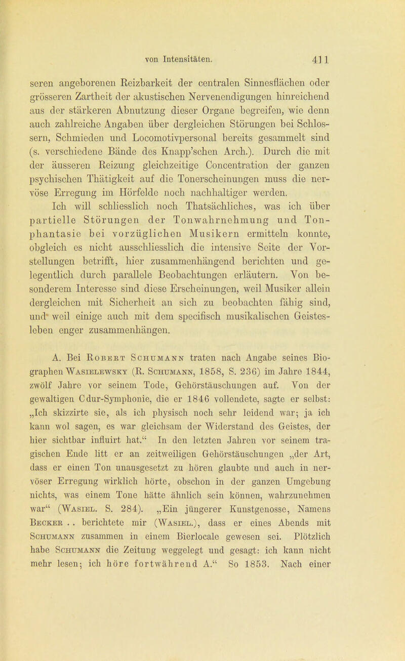 seren angeborenen Reizbarkeit der centralen Sinnesflächen oder grösseren Zartheit der alcustischen Nervenendigungen hinreichend aus der stärkeren Abnutzung dieser Organe bogreifen, wie denn auch zahlreiche Angaben über dergleichen Störungen bei Schlos- sern, Schmieden und Locomotivpersonal bereits gesammelt sind (s. verschiedene Bände des Knapp'schen Arch.). Durch die mit der äusseren Reizung gleichzeitige Concentration der ganzen psychischen Thätigkeit auf die Tonerscheinuugen muss die ner- vöse Erregung im Hörfelde noch nachhaltiger werden. Ich will schliesslich noch Thatsächliches, was ich über partielle Störungen der Tonwahrnehmung und Ton- phantasie bei vorzüglichen Musikern ermitteln konnte, obgleich es nicht ausschliesslich die intensive Seite der Vor- stellungen betrifft, hier zusammenhängend berichten und ge- legentlich durch parallele Beobachtungen erläutern. Von be- sonderem Interesse sind diese Erscheinungen, weil Musiker allein dergleichen mit Sicherheit au sich zu beobachten iahig sind, und* weil einige auch mit dem specifisch musikalischen Geistes- leben enger zusammenhängen. A. Bei RoBEKT Schumann traten nach Angabe seines Bio- graphen Wasiblewsky (R. Schumann, 1858, S. 23G) im Jahro 1844, zwölf Jahre vor seinem Tode, Gehörstäuschuugen auf. Von der gewaltigen Cdur-Symphonie, die er 1846 vollendete, sagte er selbst: „Ich skizzirte sie, als ich physisch noch sehr leidend war; ja ich kann wol sagen, es war gleichsam der Widerstand des Geistes, der hier sichtbar influirt hat. In den letzten Jahren vor seinem tra- gischen Ende litt er an zeitweiligen Gehörstäuschungen „der Art, dass er einen Ton unausgesetzt zu hören glaubte und auch in ner- vöser Erregung wirklich hörte, obschon in der ganzen Umgebung nichts, was einem Tone hätte ähnlich sein können, wahrzunehmen war (Wasiel, S. 284). „Ein jüngerer Kunstgenosse, Namens Beckeb . . berichtete mir (Wasiel.), dass er eines Abends mit Schumann zusammen in einem Bieriocale gewesen sei. Plötzlich habe Schumann die Zeitung weggelegt und gesagt: ich kann nicht mehr lesen; ich höre fortwährend A. So 1853. Nach einer