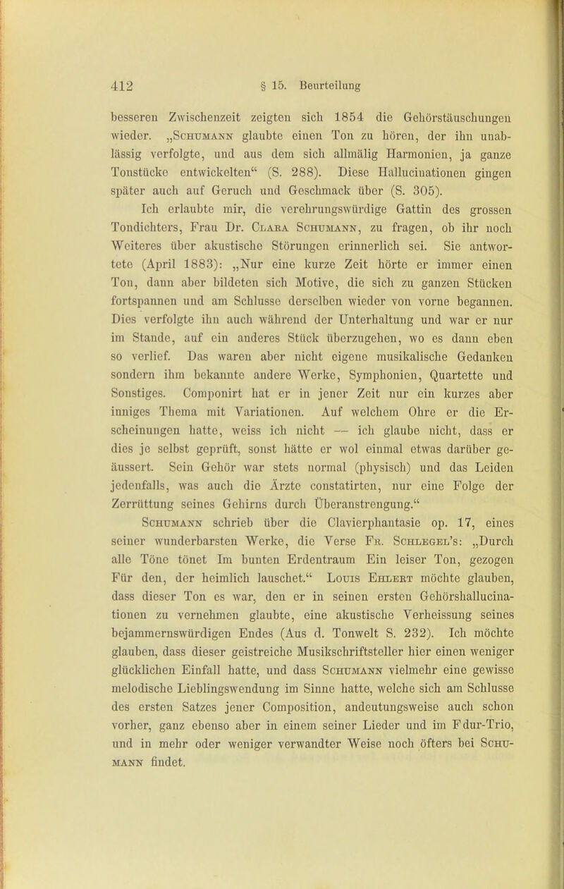 besseren Zwischenzeit zeigton sich 1854 die Gehörstäuschungeu wieder. „Schumann glaubte einen Ton zu hören, der ihn unab- lässig verfolgte, und aus dem sich allmälig Harmonien, ja ganze Tonstückc entwickelten (S. 288). Diese Halluciuationen gingen später auch auf Geruch und Geschmack über (S. 305). Ich erlaubte mir, die verehrungswürdige Gattin des grossen Tondichters, Frau Dr. Claea Schumann, zu fragen, ob ihr noch Weiteres über akustische Störungen erinnerlich sei. Sie antwor- tete (April 1883): „Nur eine kurze Zeit hörte er immer einen Ton, dann aber bildeten sich Motive, die sich zu ganzen Stücken fortspannen und am Schlüsse derselben wieder von vorne begannen. Dies verfolgte ihn auch während der Unterhaltung und war er nur im Staude, auf ein anderes Stück überzugehen, wo es dann eben so verlief. Das waren aber nicht eigene musikalische Gedanken sondern ihm bekannte andere Werke, Symphonien, Quartette und Sonstiges. Componirt hat er in jener Zeit nur ein kurzes aber inniges Thema mit Variationen. Auf welchem Ohre er die Er- scheinungen hatte, weiss ich nicht — ich glaube nicht, dass er dies je selbst geprüft, sonst hätte er wol einmal etwas darüber ge- äussert. Sein Gehör war stets normal (physisch) und das Leiden jedenfalls, was auch die Ärzte constatirten, nur eine Folge der Zerrüttung seines Gehirns durch Überanstrengung. Schumann schrieb über die Clavierphautasie op. 17, eines seiner wunderbarsten Werke, die Verse Fr. Schlegbl's: „Durch alle Töne tönet Im bunten Erdentraura Ein leiser Ton, gezogen Für den, der heimlich lauschet. Louis Ehlebt möchte glauben, dass dieser Ton es war, den er in seinen ersten Gehörshallucina- tionen zu vernehmen glaubte, eine akustische Verheissung seines bejammernswürdigen Endes (Aus d. Tonwelt S. 232). Ich möchte glauben, dass dieser geistreiche Musikschriftsteller hier einen weniger glücklichen Einfall hatte, und dass Schumann vielmehr eine gewisse melodische Lieblingswendung im Sinne hatte, welche sich am Schlüsse des ersten Satzes jener Composition, andeutungsweise auch schon vorher, ganz ebenso aber in einem seiner Lieder und im Fdur-Trio, und in mehr oder weniger verwandter Weise noch öfters bei Schu- mann findet.