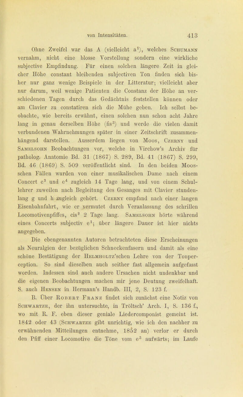Ohne Zweifel war das A (vielleicht a^), welches Schumann vernahm, nicht eine blosse Vorstellung sondern eine wirkliche subjective Empfindung. Für einen solchen längere Zeit in glei- cher Höhe constant bleibenden subjectiven Ton finden sich bis- her nur ganz wenige Beispiele in der Litteratur; violleicht aber nur darum, weil wenige Patienten die Constanz der Höhe an ver- schiedenen Tagen durch das Gedächtnis feststellen können oder am Ciavier zu constatiren sich die Mühe geben. Ich selbst be- obachte, wie bereits erwähnt, einen solchen nun schon acht Jahre lang in genau derselben Höhe (fis^) und werde die vielen damit verbundenen Wahrnehmungen später in einer Zeitschrift zusammen- hängend darstellen. Ausserdem liegen von Moos, Czeeny und Samelsohn Beobachtungen vor, welche in Virchow's Archiv für patholog. Anatomie Bd. 31 (1867) S. 289, Bd. 41 (1867) S. 299, Bd. 46 (1869) S. 509 veröffentlicht sind. In den beiden Moos- schen Fällen wurden von einer musikalischen Dame nach einem Concert c^ und e* zugleich 14 Tage lang, und von einem Schul- lehrer zuweilen nach Begleitung des Gesanges mit Ciavier stunden- lang g und h zugleich gehört. Czeeny empfand nach einer langen Eisenbahnfahrt, wie er vermutet durch Veranlassung des schrillen Locomotivenpfiffes, cis^ 2 Tage laug. Samelsohn hörte während eines Coucerts subjectiv e^j über längere Dauer ist hier nichts angegeben. Die ebengenannten Autoren betrachteten diese Erscheinungen als Neuralgien der bezüglichen Schneckenfasern und damit als eine schöne Bestätigung der HELMHOLTz'schen Lehre von der Tonper- ception. So sind dieselben auch seither fast allgemein aufgefasst worden. Indessen sind auch andere Ursachen nicht undenkbar und die eigenen Beobachtungen machen mir jene Deutung zweifelhaft. S. auch Hensen in Hermann's Handb. III, 2, S. 123 f. B. Über Robbet Feanz findet sich zunächst eine Notiz von ScHWAETZB, der ihn untersuchte, in Tröltsch' Arch. I, S. 136 f., wo mit R. F. eben dieser geniale Liedorcomponist gemeint ist. 1842 oder 43 (Schwaetze gibt unrichtig, wie ich den nachher zu erwähnenden Mitteilungen entnehme, 1852 an) verlor er durch den Pfiff einer Locoraotive die Töne vom e^ aufwärts; im Laufe