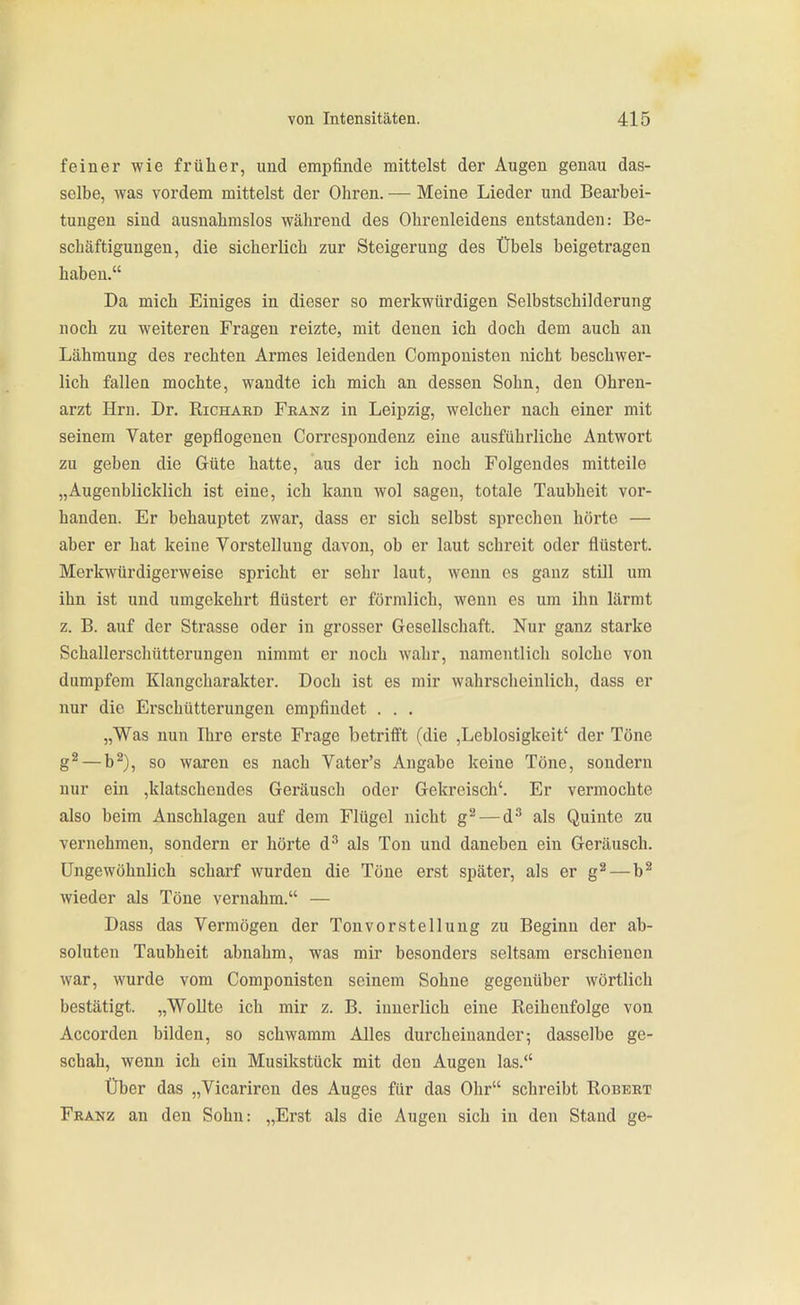 feiner wie früher, und empfinde mittelst der Augen genau das- selbe, was vordem mittelst der Ohren. — Meine Lieder und Bearbei- tungen sind ausnahmslos während des Ohrenleidens entstanden: Be- schäftigungen, die sicherlich zur Steigerung des Übels beigetragen haben. Da mich Einiges in dieser so merkwürdigen Selbstschilderung noch zu weiteren Fragen reizte, mit denen ich doch dem auch an Lähmung des rechten Armes leidenden Compouisten nicht beschwer- lich fallen mochte, wandte ich mich an dessen Sohn, den Ohren- arzt Hrn. Dr. Richaed Franz in Leipzig, welcher nach einer mit seinem Vater gepflogenen Correspondenz eine ausführliche Antwort zu geben die Güte hatte, aus der ich noch Folgendes mitteile „Augenblicklich ist eine, ich kann wol sagen, totale Taubheit vor- handen. Er behauptet zwar, dass er sich selbst sprechen hörte — aber er hat keine Vorstellung davon, ob er laut schreit oder flüstert. Merkwürdigerweise spricht er sehr laut, wenn es ganz still um ihn ist und umgekehrt flüstert er förmlich, wenn es um ihn lärmt z. B. auf der Strasse oder in grosser Gesellschaft. Nur ganz starke Schallerschütterungen nimmt er noch wahr, namentlich solche von dumpfem Klangcharakter. Doch ist es mir wahrscheinlich, dass er nur die Erschütterungen empfindet . . . „Was nun Ihre erste Frage betrifft (die ,Leblosigkeit' der Töne g^ — b^), so waren es nach Vater's Angabe keine Töne, sondern nur ein ,klatschendes Geräusch oder Gekreisch'. Er vermochte also beim Anschlagen auf dem Flügel nicht g^ — d^ als Quinte zu vernehmen, sondern er hörte d^ als Ton und daneben ein Geräusch. Ungewöhnlich scharf wurden die Töne erst später, als er g^—b^ wieder als Töne vernahm. — Dass das Vermögen der Ton vor Stellung zu Beginn der ab- soluten Taubheit abnahm, was mir besonders seltsam erschienen war, wurde vom Componisten seinem Sohne gegenüber wörtlich bestätigt. „Wollte ich mir z. B. innerlich eine Reihenfolge von Accorden bilden, so schwamm Alles durcheinander; dasselbe ge- schah, wenn ich ein Musikstück mit den Augen las. Über das „Vicariren des Auges für das Ohr schreibt Robert Franz an den Sohn: „Erst als die Augen sich in den Stand ge-
