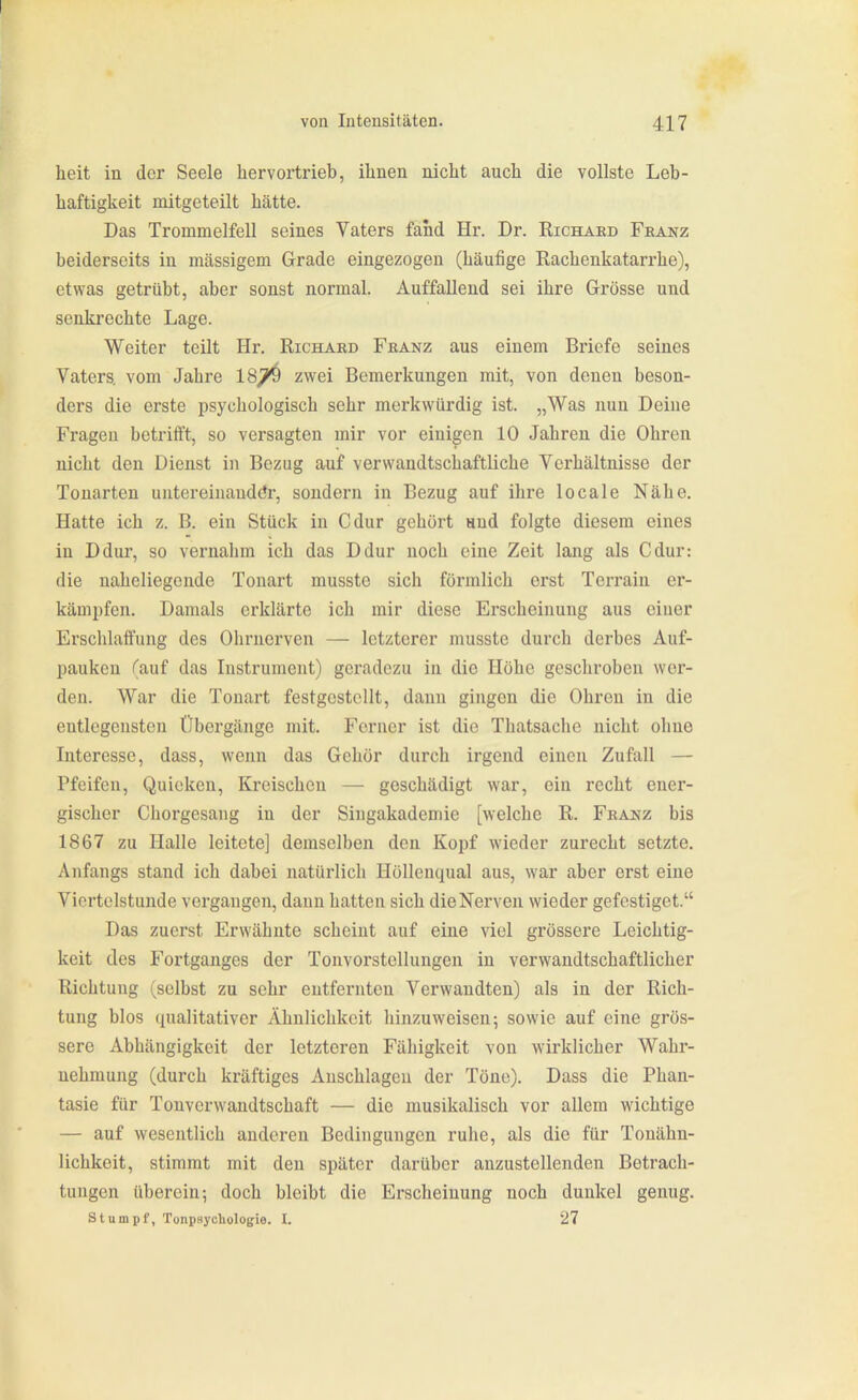 heit in der Seele hervortrieb, ihnen nicht auch die vollste Leb- haftigkeit mitgeteilt hätte. Das Trommelfell seines Vaters fand Hi'. Dr. Richaed Feanz beiderseits in massigem Grade eingezogen (häufige Rachenkatarrhe), etwas getrübt, aber sonst normal. Auffallend sei ihre Grösse und senkrechte Lage. Weiter teilt Hr. Richaed Feanz aus einem Briefe seines Vaters, vom Jahre 18^ zwei Bemerkungen mit, von denen beson- ders die erste psychologisch sehr merkwürdig ist. „Was nun Deine Fragen betrifft, so versagten mir vor einigen 10 Jahren die Ohren nicht den Dienst in Bezug auf verwandtschaftliche Verhältnisse der Tonarten uutereinaudör, sondern in Bezug auf ihre locale Nähe. Hatte ich z. B. ein Stück in Cdur gehört and folgte diesem eines in Ddur, so vernahm ich das Ddur noch eine Zeit lang als Cdur: die naheliegende Tonart musstc sich förmlich erst Terrain er- kämjjfen. Damals erklärte ich mir diese Erscheinung aus einer Erschlaffung des Ohrnerven — letzterer musste durch derbes Auf- pauken (auf das Instrument) geradezu in die Höhe geschroben wer- den. War die Tonart festgestellt, dann gingen die Ohren in die entlegensten Übergänge mit. Ferner ist die Thatsache nicht ohne Interesse, dass, wenn das Gehör durch irgend einen Zufall — Pfeifen, Quieken, Kreischen — geschädigt war, ein recht ener- gischer Chorgesang in der Singakademie [welche R. Feanz bis 1867 zu Halle leitete] demselben den Kopf wieder zurecht setzte. Anfangs stand ich dabei natürlich Höllenqual aus, war aber erst eine Viertelstunde vergangen, dann hatten sich die Nerven wieder gefestiget. Das zuerst Erwähnte scheint auf eine viel grössere Leichtig- keit des Fortganges der Tonvorstellungen in verwandtschaftlicher Richtung (selbst zu sehr entfernten Verwandten) als in der Rich- tung blos qualitativer Ähnlichkeit hinzuweisen-, sowie auf eine grös- sere Abhängigkeit der letzteren Fähigkeit von wirklicher Wahr- nehmung (durch kräftiges Anschlagen der Töne). Dass die Phan- tasie für Tonverwandtschaft — die musikalisch vor allem wichtige — auf wesentlich anderen Bedingungen ruhe, als die für Tonähn- lichkeit, stimmt mit den später darüber anzustellenden Betrach- tungen überein; doch bleibt die Erscheinung noch dunkel genug. stumpf, Tunpaycliologie. I. 27