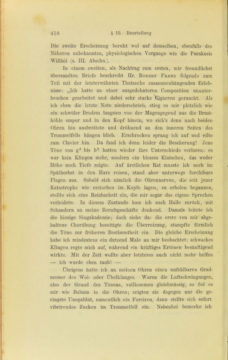 Die zweite Erscheinung beruht wol auf demselben, ebenfalls des Näheren unbekannten, physiologischen Vorgange wie die Parakusis Willisii (s. III. Abschn.). In einem zweiten, als Nachtrag zum ersten, mir freundlichst übersandten Briefe beschreibt Hr. Robert Feanz folgende zum Teil mit der letzterwähnten Thatsache zusammenhängenden Erleb- nisse: „Ich hatte an einer ausgedehnteren Composition ununter- brochen gearbeitet und dabei sehr starke Gigarren geraucht. Als ich eben die letzte Note niederschrieb, stieg es mir plötzlich wie ein schwüler Brodora langsam von der Magengegend aus die Brust- höhle empor und in den Kopf hinein, wo sich's denn nach beiden Ohren hin ausbreitete und dröhnend an den inneren Seiten des Trommelfells hängen blieb. Erschrocken sprang ich auf und eilte zum Ciavier hin. Da fand ich denn leider die Bescherung! Jene Töne von g'^ bis b^ hatten wieder ihre Unterschiede verloren: es war kein Klingen mehr, sondern ein blosses Klatschen, das weder Höhe noch Tiefe zeigte. Auf ärztlichen Rat musste ich noch im Spätherbst in den Harz reisen, stand aber unterwegs furchtbare Plagen aus. Sobald sich nämlich die Ohrennerven, die seit jener Katastrophe wie erstorben im Kopfe lagen, zu erholen begannen, stellte sich eine Reizbarkeit ein, die mir sogar das eigene Sprechen verleidete. In diesem Zustande kam ich nach Halle zurück, mit Schaudern an meine Berufsgeschäfte denkend. Damals leitete ich die hiesige Singakademie; doch siehe da: die erste von mir abge- haltene Chorübung beseitigte die Überreizung, stampfte förmlich die Töne zur früheren Bestimmtheit ein. Die gleiche Erscheinung habe ich mindestens ein dutzend Male an mir beobachtet: schwaches Klingen regte mich auf, während ein kräftiges Ertönen besänftigend wirkte. Mit der Zeit wollte aber letzteres auch nicht mehr helfen — ich wurde eben taub! — Übrigens hatte ich an meinen Ohren einen unfehlbaren Grad- messer des Wol- oder Übelklanges. Waren die Luftschwiugungen, also der Grund des Tönens, vollkommen gleichmässig, so fiel es mir wie Balsam in die Ohren; zeigten sie dagegen nur die ge- ringste Unegalität, namentlich ein Forciren, dann stellte sich sofort vibrirendes Zucken im Trommelfell ein. Nebenbei bemerke ich