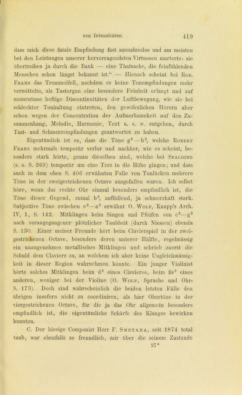 dass mich diese fatale Empfindung fast ausnahmslos und am meisten bei den Leistungen unserer hervorragendsten Virtuosen marterte: sie übertreiben ja durch die Bank — eine Thatsache, die feinfühlenden Menschen schon längst bekannt ist. — Hienach scheint bei Ron. FßANZ das Trommelfell, nachdem es keine Tonempfindungen mehr vermittelte, als Tastorgan eine besondere Feinheit erlaugt und auf momentane heftige Discontinuitäten der Luftbewegung, wie sie bei schlechter Tonhaltung eintreten, den gewöhnlichen Hörern aber schon wegen der Concentration der Aufmerksamkeit auf den Zu- sammenhang, Melodie, Harmonie, Text u. s. w. entgehen, durch Tast- und Schmerzempfindungen geantwortet zu haben. Eigentümlich ist es, dass die Töne g^ — b^, welche Robeet Fkanz mehrmals temporär verlor und nachher, wie es scheint, be- sonders stark hörte, genau dieselben sind, welche bei Spalding (s. 0. S. 269) temporär um eine Terz in die Höhe gingen; und dass auch in dem oben S. 406 erwähnten Falle von Tonlückon mehrere Töne in der zweigestrichenen Octavo ausgefallen waren. Ich selbst höre, wenn das rechte Ohr einmal besonders empfindlich ist, die Töne dieser Gegend, zumal b^, auffallend, ja schmerzhaft stark. Subjective Töne zwischen e^—a^ erwähnt 0. Wölk, Knapp's Arch. lY, 1, S. 142. Mitklingen beim Singen und Pfeifen von c^—g^ nach vorangegangener plötzlicher Taubheit (durch Niessen) ebenda S. 130. Einer meiner Freunde hört beim Ciavierspiel in der zwei- gestrichenen Octave, besonders deren unterer Hälfte, regelmässig ein unangenehmes metallisches Mitklingen und schrieb zuerst die Schuld dem Claviere zu, an welchem ich aber keine Uugleichmässig- keit in dieser Region wahrnehmen konnte. Ein junger Violinist hörte solches Mitklingen beim d^ eines Clavieres, beim fis^ eines anderen, weniger bei der Violine (0. Wolf, Sprache und Ohn S. 173). Doch sind wahrscheinlich die beiden letzten Fälle den übrigen insofern nicht zu coordiniren, als hier Obertö^ie in der viergestrichenen Octave, für die ja das Ohr allgemein besonders empfindlich ist, die eigentümliche Schärfe des Klanges bewirken konnten. C. Der hiesige Componist Herr F. Smetana, seit 1874 total taub, war ebenfalls so freundlich, mir über die seinem Zustande 27*