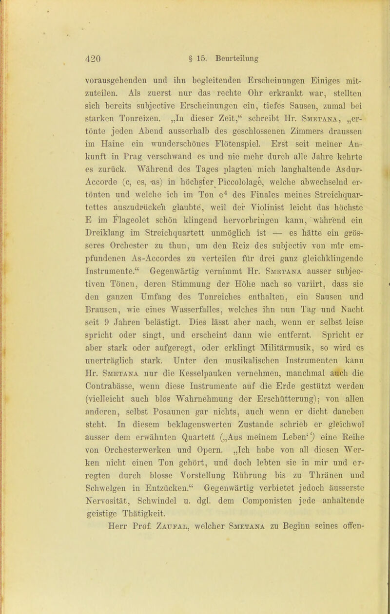 vorausgehenden und ihn begleitenden Erscheinungen Einiges mit- zuteilen. Als zuerst nur das rechte Ohr erkrankt war, stellten sich bereits subjective Erscheinungen ein, tiefes Sausen, zumal bei starken Tonreizen. „In dieser Zeit, schreibt Hr. Smetana, „er- tönte jeden Abend ausserhalb des geschlossenen Zimmers draussen im Haine ein wunderschönes Flötenspiel. Erst seit meiner An- kunft in Prag verschwand es und nie mehr durch alle Jahre kehrte es zurück. Während des Tages plagten mich langhaltende Asdur- Accorde (c, es, -as) in höchster Piccololage, welche abwechselnd er- tönten und welche ich im Ton e* des Finales meines Streichquar- tettes auszudrücken glaubte, weil der Violinist leicht das höchste E im Flageolet schön klingend hei'vorbringen kann, während ein Dreiklang im Streichquartett unmöglich ist — es hätte ein grös- seres Orchester zu thun, um den Reiz des subjectiv von mir em- pfundenen As-Accordes zu verteilen für drei ganz gleichklingende Instrumente. Gegenwärtig vernimmt Hr. Smetana ausser subjec- tiven Tönen, deren Stimmung der Höhe nach so variirt, dass sie den ganzen Umfang des Tonreiches enthalten, ein Sausen und Brausen, wie eines Wasserfalles, welches ihn nun Tag und Nacht seit 9 Jahren T3elästigt. Dies lässt aber nach, wenn er selbst leise spricht oder singt, und erscheint dann wie entfernt. Sjmcht er aber stark oder aufgeregt, oder erklingt Militärmusik, so wird es unerträglich stark. Unter den musikalischen Instrumenten kann Hr. Smetana nur die Kesselpauken vernehmen, manchmal auch die Contrabässe, wenn diese Instrumente auf die Erde gestützt werden (vielleicht auch blos Wahrnehmung der Erschütterung); von allen anderen, selbst Posaunen gar nichts, auch wenn er dicht daneben steht. In diesem beklagenswerten Zustande schrieb er gleichwol ausser dem erwähnten Quartett („Aus meinem Leben'^ eine Reihe von Orchesterwerken und Opern. „Ich habe von all diesen Wer- ken nicht einen Ton gehört, und doch lebten sie in mir und er- regten durch blosse Vorstellung Rührung bis zu Thränen und Schwelgen in Entzücken. Gegenwärtig verbietet jedoch äusserste Nervosität, Schwindel u. dgl. dem Componisten jede anhaltende geistige Thätigkeit. Herr Prof Zaufal, welcher Smetana zu Beginn seines offen-