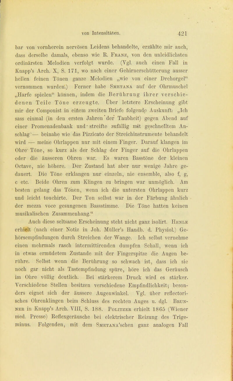bar von vornherein nervösen Leidens behandelte, erzählte mir auch, dass derselbe damals, ebenso wie R. Franz, von den unleidlichsten ordinärsten Melodien verfolgt wurde. (Vgl. auch einen Fall in Knapp's Arch. X, S. 171, wo nach einer Gehirnerschütterung ausser hellen feinen Tönen ganze Melodien „wie von einer Drehorgel vernommen wurden.) Ferner habe Smetana auf der Ohrmuschel „Harfe spielen können, indem die Berührung ihrer verschie- denen Teile Töne erzeugte. Über letztere Erscheinung gibt mir der Componist in eifiem zweiten Briefe folgende Auskunft: „Ich sass einmal (in den ersten Jahren'der Taubheit) gegen Abend auf einer Promenadenbank und' streifte z-ufällig mit geschnelltem An- schlag'— beinahe wie das Pizzicato der Streichinstrumente behandelt wird — meine Ohrlappen nur mit einem Finger. Darauf klangen im Ohre Töne, so kurz als der Schlag der Finger auf die Ohrlappen oder die äusseren Ohren war. Es waren Basstöne der kleinen Octave, nie liöhere. Der Zustand hat aber nur wenige Jahre ge- dauert. Die Töne erklangen nur einzeln, nie ensemble, also f, g, c etc. Beide Ohren zum Klingen zu bringen war unmöglich. Am besten gelang das Tönen, wenn ich die untersten Ohrlappcn kurz und leicht touchirte. Der Ton selbst war in der Färbung ähnlich der mezza voce gesungenen Bassstimme. Die Töne hatten keinen musikalischen Zusammenhang. Auch diese seltsame Erscheinung steht nicht ganz isolirt. Henle erhielt (nach einer Notiz in Job. Müller's Handb. d. Physiol.) Ge- hörsempfindungen durch Streichen der Wange. Ich selbst vernehme einen mehrmals rasch intermittirenden dumpfen Schall, wenn ich in etwas ermüdetem Zustande mit der Fingerspitze die Augen be- rühre. Selbst wenn die Berührung so schwach ist, dass ich sie noch gar nicht als Tastempfindung spüre, höre ich das Geräusch im Ohre völlig deutlich. Bei stärkerem Druck wird es stärker. Verschiedene Stellen besitzen verschiedene Empfindlichkeit; beson- ders eignet sich der äussere Augenwinkel. Vgl. über reflectori- sches Ohrenklingen beim Schluss des rechten Auges u. dgl. Bbun- NER in Knapp's Arch. VIII, S. 188. Politzer erhielt 1865 (Wiener med. Presse) Reflexgeräusche bei elektrischer Reizung des Trige- minus. Folgenden, mit dem SMETANA'schen ganz analogen Fall