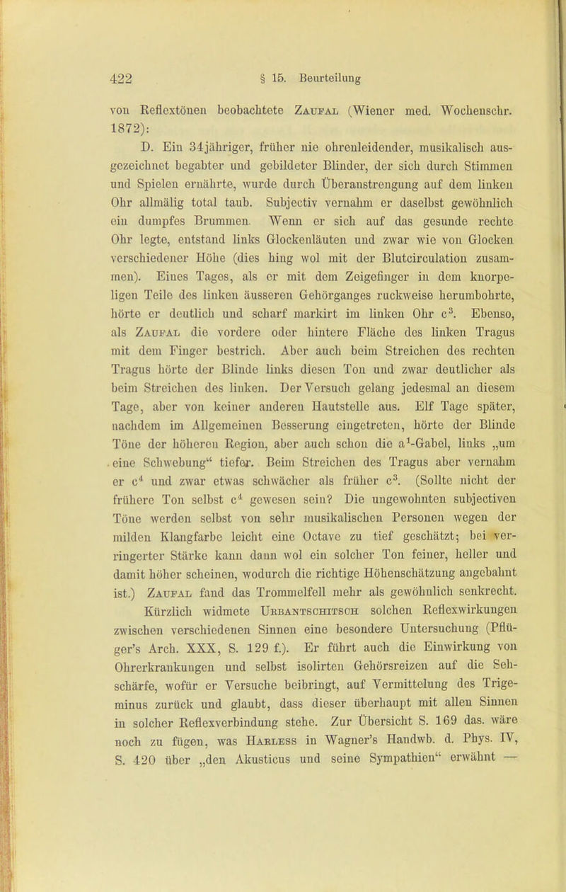 von Reflextönen beobachtete Zaufal (Wiener med. Woehenschr. 1872): D. Ein 34jähriger, früher nie ohrenleideuder, musikalisch aus- gezeichnet begabter und gebildeter Blinder, der sich durch Stimmen und Spielen ernährte, wurde durch Überanstrengung auf dem linken Ohr allmälig total taub. Subjectiv veruahm er daselbst gewöhnlich ein dumpfes Brummen. Wenn er sich auf das gesunde rechte Ohr legte, entstand links Glockenläuten und zwar wie von Glocken verschiedener Höhe (dies hing wol mit der Blutcirculatiou zusam- men). Eines Tages, als er mit dem Zeigefinger in dem knorpe- ligen Teile des linken äusseren Gehörganges ruckweise herumbohrte, hörte er deutlich und scharf markirt im linken Ohr c^. Ebenso, als Zadfal die vordere oder hintere Fläche des linken Tragus mit dem Finger bestrich. Aber auch beim Streichen des rechten Tragus hörte der Blinde links diesen Ton und zwar deutlicher als beim Streichen des linken. Der Versuch gelang jedesmal an diesem Tage, aber von keiner anderen Hautstelle aus. Elf Tage später, nachdem im Allgemeinen Besserung eingetreten, hörte der Blinde Töne der höhereu Region, aber auch schon die a^-Gabel, links „um . eine Schwebung tiefe*-. Beim Streichen des Tragus aber vernahm er c'* und zwar etwas schwächer als früher c^. (Sollte nicht der frühere Ton selbst c* gewesen sein? Die ungewohnten subjectiven Töne werden selbst von selir musikalischen Personen wegen der milden Klangfarbe leicht eine Octavc zu tief geschätzt; bei ver- ringerter Stärke kann dann wol ein solcher Ton feiner, holler und damit höher scheinen, wodurch die richtige Höhenschätzung angebahnt ist.) Zaufal fand das Trommelfell mehr als gewöhnlich senkrecht. Kürzlich widmete Ukbantschitsch solchen Reflexwirkungeu zwischen verschiedenen Sinnen eine besondere Untersuchung (Pflü- ger's Arch. XXX, S. 129 f.). Er führt auch die Einwirkung von Ohrerkrankungen und selbst isolirten Gehörsreizen auf die Seh- schärfe, wofür er Versuche beibringt, auf Vermittclung des Trige- minus zurück und glaubt, dass dieser überhaupt mit allen Sinnen in solcher Reflexverbindung stehe. Zur Übersicht S. 169 das. wäre noch zu fügen, was Haeless in Wagner's Handwb. d. Phys. IV, S. 420 über „den Akusticus und seine Sympathien erwähnt —
