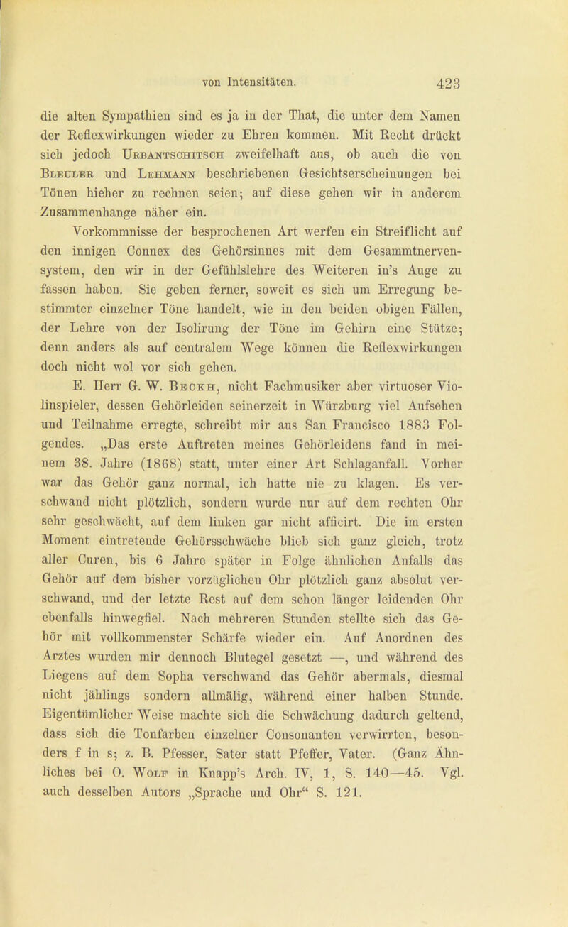die alten Sympathien sind es ja in der That, die unter dem Namen der Reflexwii'kungen wieder zu Ehren kommen. Mit Recht drückt sich jedoch Uebantschitsch zweifelhaft aus, ob auch die von Bleülee und Lehmann beschriebenen Gesichtserscheinungen bei Tönen hieher zu rechnen seien; auf diese gehen wir in anderem Zusammenhange näher ein. Vorkommnisse der besprochenen Art werfen ein Streiflicht auf den innigen Connex des Gehörsinnes mit dem Gesammtnerven- system, den wir in der Gefühlslehre des Weiteren in's Auge zu fassen haben. Sie geben ferner, soweit es sich um Erregung be- stimmter einzelner Töne handelt, wie in den beiden obigen Fällen, der Lehre von der Isolirung der Töne im Gehirn eine Stütze; denn anders als auf centralem Wege können die Reflexwirkungen doch nicht wol vor sich gehen. E. Herr G. W. Bbckh, nicht Fachmusiker aber virtuoser Vio- linspieler, dessen Gehörleiden seinerzeit in Würzburg viel Aufsehen und Teilnahme erregte, schreibt mir aus San Francisco 1883 Fol- gendes. „Das erste Auftreten meines Gehörleidens fand in mei- nem 38. Jahre (1868) statt, unter einer Art Schlaganfall. Vorher war das Gehör ganz normal, ich hatte nie zu klagen. Es ver- schwand nicht plötzlich, sondern wurde nur auf dem rechten Ohr sehr geschwächt, auf dem linken gar nicht afficirt. Die im ersten Moment eintretende Gehöi'sschwächo blieb sich ganz gleich, trotz aller Guren, bis 6 Jahre später in Folge ähnlichen Anfalls das Gehör auf dem bisher vorzüglichen Ohr plötzlich ganz absolut ver- schwand, und der letzte Rest auf dem schon länger leidenden Ohr ebenfalls hinwegfiel. Nach mehreren Stunden stellte sich das Ge- hör mit vollkommenster Schärfe wieder ein. Auf Anordnen des Arztes wurden mir dennoch Blutegel gesetzt —, und während des Liegens auf dem Sopha verschwand das Gehör abermals, diesmal nicht jählings sondern allmälig, während einer halben Stunde, Eigentümlicher Weise machte sich die Schwächung dadurch geltend, dass sich die Tonfarben einzelner Cousonanton verwirrten, beson- ders f in s; z. B. Pfesser, Sater statt Pfeffer, Vater. (Ganz Ähn- liches bei 0. Wolf in Knapp's Arch. IV, 1, S. 140—45. Vgl. auch desselben Autors „Sprache und Ohr S. 121.