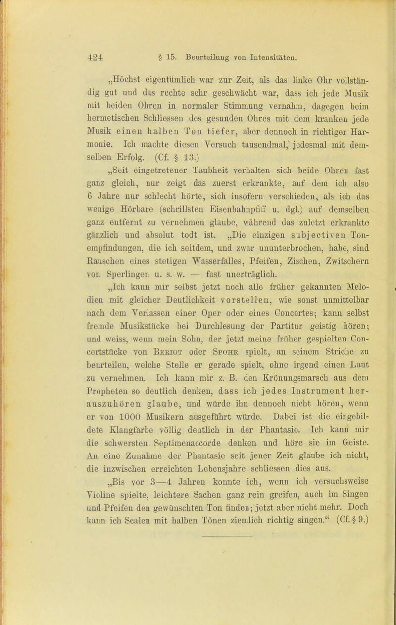 „Höchst eigentümlich war zur Zeit, als das linke Ohr vollstän- dig gut und das rechte sehr geschwächt war, dass ich jede Musik mit beiden Ohren in normaler Stimmung vernahm, dagegen beim hermetischen Schliesseu des gesunden Ohres mit dem kranken jede Musik einen halben Ton tiefer, aber dennoch in richtiger Hai- monie. Ich machte diesen Versuch tausendmal, jedesmal mit dem- selben Erfolg. (Cf. § 13.) „Seit eingetretener Taubheit verhalten sich beide Ohren fast ganz gleich, nur zeigt das zuerst erkrankte, auf dem ich also 6 Jahre nur schlecht hörte, sich insofern verschieden, als ich das wenige Hörbare (schrillsten Eisenbahnijfiif u. dgl.) auf demselben ganz entfernt zu vernehmen glaube, während das zuletzt erkrankte gänzlich und absolut todt ist. „Die einzigen subjectiven Ton- empfinduugen, die ich seitdem, und zwar ununterbrochen, habe, sind Rauschen eines stetigen Wasserfalles, Pfeifen, Zischen, Zwitschern von Sperlingen u. s. w. — fast unerträglich. „Ich kann mir selbst jetzt noch alle früher gekannten Melo- dien mit gleicher Deutlichkeit vorstellen, wie sonst unmittelbar nach dem Verlassen einer Oper oder eines Conccrtes; kann selbst fremde Musikstücke bei Durchlesung der Partitur geistig hören; und weiss, wenn mein Sohn, der jetzt meine früher gespielten Con- certstücke von Bkeiot oder Spohr spielt, an seinem Striche zu beurteilen, welche Stelle er gerade spielt, ohne irgend einen Laut zu vernehmen. Ich kann mir z. B. den Kröuungsmarsch aus dem Propheten so deutlich denken, dass ich jedes Instrument her- auszuhören glaube, und würde ihn dennoch nicht hören, wenn er von 1000 Musikern ausgeführt würde. Dabei ist die eingebil- dete Klangfarbe völlig deutlich in der Phantasie. Ich kann mir die schwersten Septimenaccorde denken und höre sie im Geiste. An eine Zunahme der Phantasie seit jener Zeit glaube ich nicht, die inzwischen erreichten Lebensjahre schliessen dies aus. „Bis vor 3—4 Jahren konnte ich, wenn ich versuchsweise Violine spielte, leichtere Sachen ganz rein greifen, auch im Singen und Pfeifen den gewünschten Ton finden; jetzt aber nicht mehr. Doch kann ich Scalen mit halben Tönen ziemlich richtig singen. (Cf. § 9.)