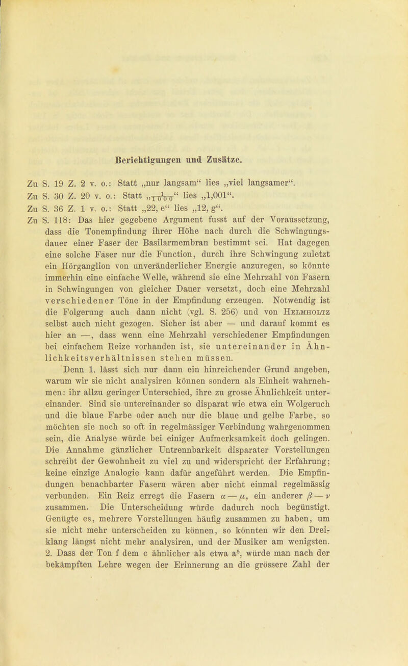 Zu S. 19 Z. 2 V. 0.: Statt „nur langsam lies „viel langsamer. Zu S. 30 Z. 20 V. 0.: Statt „y^jV-jr lies „1,001. Zu S. 36 Z. 1 V. 0.: Statt „22, e lies „12, g. Zu S. 118: Das hier gegebene Argument fusst auf der Voraussetzung, dass die Tonempfindung ihrer Höhe nach durch die Schwingungs- dauer einer Faser der Basilarmembran bestimmt sei. Hat dagegen eine solche Faser nur die Function, durch ihre Schwingung zuletzt ein Hörganglion von unveränderlicher Energie anzuregen, so könnte immerhin eine einfache Welle, während sie eine Mehrzahl von Fasern in Schwingungen von gleicher Dauer versetzt, doch eine Mehrzahl verschiedener Töne in der Empfindung erzeugen. Notwendig ist die Folgerung auch dann nicht (vgl. S. 256) und von Helmholtz selbst auch nicht gezogen. Sicher ist aber — und darauf kommt es hier an —, dass wenn eine Mehrzahl verschiedener Empfindungen bei einfachem Reize vorhanden ist, sie untereinander in Ähn- lichkeitsverhältnissen stehen müssen. Denn 1. lässt sich nur dann ein hinreichender Grund angeben, warum wir sie nicht analysiren können sondern als Einheit wahrneh- men: ihr allzu geringer Unterschied, ihre zu grosse Ähnlichkeit unter- einander. Sind sie untereinander so disparat wie etwa ein Wolgeruch und die blaue Farbe oder auch nur die blaue und gelbe Farbe, so möchten sie noch so oft in regelmässiger Verbindung wahrgenommen sein, die Analyse würde bei einiger Aufmerksamkeit doch gelingen. Die Annahme gänzlicher Untrennbarkeit disparater Vorstellungen schreibt der Gewohnheit zu viel zu und widerspricht der Erfahrung; keine einzige Analogie kann dafür angeführt werden. Die Empfin- dungen benachbarter Fasern wären aber nicht einmal regelmässig verbunden. Ein Reiz erregt die Fasern a — ein anderer ß — v zusammen. Die Unterscheidung würde dadurch noch begünstigt. Genügte es, mehrere Vorstellungen häufig zusammen zu haben, um sie nicht mehr unterscheiden zu können, so könnten wir den Drei- klang längst nicht mehr analysiren, und der Musiker am wenigsten. 2. Dass der Ton f dem c ähnlicher als etwa a*, würde man nach der bekämpften Lehre wegen der Erinnerung an die grössere Zahl der