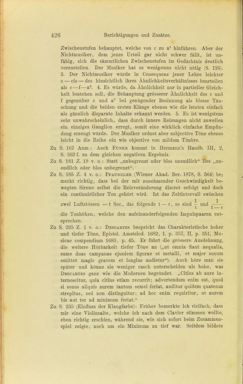 Zwischenstufen behauptet, welche von c zu a* hinführen. Aber der Nichtmusiker, dem jenes Urteil gar nicht schwer fällt, ist un- fähig, sich die sämmtlichen Zwischenstufen im Gedächtnis deutlich vorzustellen. Der Musiker hat es wenigstens nicht nötig (S. 126). 3. Der Nichtmusiker würde in Consequenz jener Lehre leichter 0 — eis — des hinsichtlich ihres Ähnlichkeitsverhältnisses beurteilen als c—f—a*. 4. Es würde, da Ähnlichkeit nur in partieller Gleich- heit bestehen soll, die Behauptung grösserer Ähnlichkeit des c und f gegenüber c und bei genügender Besinnung als blosse Täu- schung und die beiden ersten Klänge ebenso wie die letzten einfach als gänzlich disparate Inhalte erkannt werden. 5. Es ist wenigstens sehr unwahrscheinlich, dass durch innere Reizungen nicht zuweilen ein einziges Ganglion erregt, somit eine wirklich einfache Empfin- dung erzeugt würde. Der Musiker ordnet aber subjective Töne ebenso leicht in die Reihe ein wie objective von mildem Timbre. Zu S. 167 Anm.: Auch Funke kommt in Hermann's Handb. III, 2, S. 363 f. zu dem gleichen negativen Ergebnis. Zu S. 181 Z. 19 V. 0.: Statt „unbegrenzt oder blos unendlich lies „un- endlich oder blos unbegrenzt. Zu S. 185 Z. 4 V. c: Pfaundler (Wiener Akad. Ber. 1878, S. 564) be; merkt richtig, dass bei der mit zunehmender Geschwindigkeit be- wegten Sirene selbst die Reizveränderung discret erfolgt und doch ein continuirlicher Ton gehört wird. Ist das Zeitintervall zwischen zwei Luftstössen =t See, das folgende t — r, so sind ^ und — 1j t T die Tonhöhen, welche den aufeinanderfolgenden Impulspaaren ent- sprechen. Zu S. 225 Z. 1 V. 0.: Descabtes bespricht das Charakteristische hoher und tiefer Töne, Epistol. Amstelod. 1682, I, p. 357, II, p. 351, Mu- sicae compendium 1683, p. 45. Er führt die grössere Ausdehnung, die weitere Hörbarkeit tiefer Töne an („ut omnia fiant aequalia, sume duas campanas ejusdem figurae et metalli, et major sonum emittet magis gravem et longius audietur)- Auch höre man sie später und könne sie weniger rasch unterscheiden als hohe, was Descartes ganz wie die Modernen begründet. „Citius ab aure in- ternoscitur, quia citius etiam recurrit; advertendum enim est, quod si sonus aliquis aurem tantum semel feriat, auditur quidem quatenus strepitus, sed non distinguitur; ad hoc enim requiritur, ut aurem bis aut ter ad minimum feriat. Zu S. 235 (Einfluss der Klangfarbe): Früher bemerkte ich vielfach, dass mir eine Violinsaite, welche ich nach dem Ciavier stimmen wollte, eben richtig erschien, während sie, wie sich sofort beim Zusammen- spiel zeigte, noch um ein Minimum zu tief war. Seitdem bildete