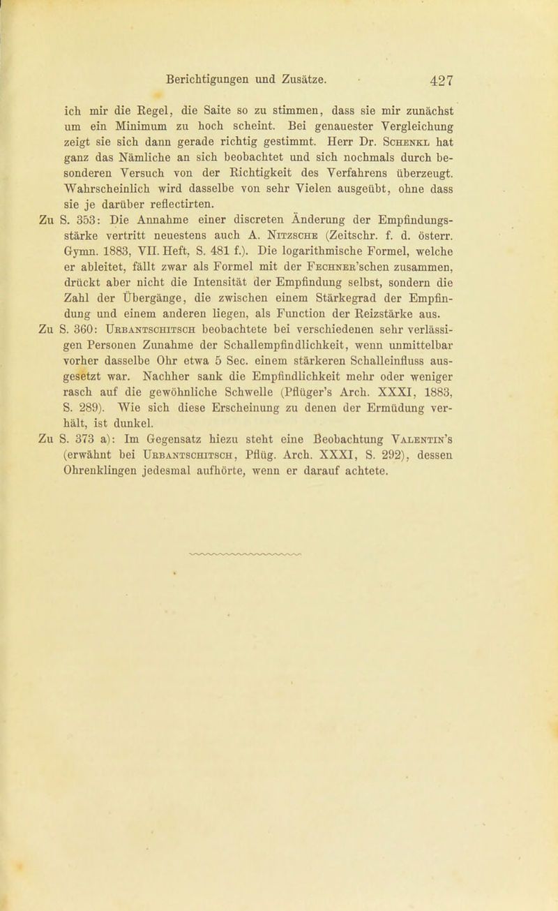 ich mir die Regel, die Saite so zu stimmen, dass sie mir zunächst um ein Minimum zu hoch scheint. Bei genauester Vergleichung zeigt sie sich dann gerade richtig gestimmt. Herr Dr. Schenkl hat ganz das Nämliche an sich beobachtet und sich nochmals durch be- sonderen Versuch von der Richtigkeit des Verfahrens überzeugt. Wahrscheinlich wird dasselbe von sehr Vielen ausgeübt, ohne dass sie je darüber reflectirten. Zu S. 353: Die Annahme einer discreten Änderung der Empfindungs- stärke vertritt neuestens auch A. Nitzsche (Zeitschr. f. d. österr. Gymn. 1883, VII. Heft, S. 481 f.). Die logarithmische Formel, welche er ableitet, fällt zwar als Formel mit der FECHNER'schen zusammen, drückt aber nicht die Intensität der Empfindung selbst, sondern die Zahl der Übergänge, die zwischen einem Stärkegrad der Empfin- dung und einem anderen liegen, als Function der Reizstärke aus. Zu S. 360: ÜHBANTSCHiTscH boobachtete bei verschiedenen sehr verlässi- gen Personen Zunahme der Schallempfindlichkeit, wenn immittelbar vorher dasselbe Ohr etwa 5 See. einem stärkeren Schalleinfluss aus- gesetzt war. Nachher sank die Empfindlichkeit mehr oder weniger rasch auf die gewöhnliche Schwelle (Pflüger's Arch. XXXI, 1883, S. 289). Wie sich diese Erscheinung zu denen der Ermüdung ver- hält, ist dunkel. Zu S. 373 a): Im Gegensatz hiezu steht eine Beobachtung Valentin's (erwähnt bei Ukbantschitsch , Pflüg. Arch. XXXI, S. 292), dessen Ohrenklingen jedesmal aufhörte, wenn er darauf achtete.