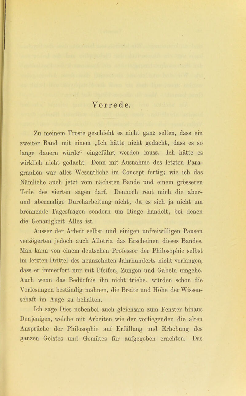 Vorrede. Zu meinem Tröste geschielit es nicht ganz selten, dass ein zweiter Band mit einem „Ich hätte nicht gedacht, dass es so lange dauern würde“ eingeführt werden muss. Ich hätte es wirklich nicht gedacht. Denn mit Ausnahme des letzten Para- graphen war alles Wesentliche im Concept fertig; wie ich das Nämliche auch jetzt vom nächsten Bande und einem grösseren Teile des vierten sagen darf. Dennoch reut mich die aher- und abermalige Durcharbeitung nicht, da es sich ja nicht um brennende Tagesfragen sondern um Dinge handelt, bei denen die Genauigkeit Alles ist. Ausser der Arbeit selbst und einigen unfreiwilligen Pausen verzögerten jedoch auch Allotria das Erscheinen dieses Bandes. Man kann von einem deutschen Professor der Philosophie selbst im letzten Drittel des neunzehnten Jahrhunderts nicht verlangen, dass er immerfort nur mit Pfeifen, Zungen und Gabeln umgehe. Auch wenn das Bedürfnis ihn nicht triebe, würden schon die Vorlesungen beständig mahnen, die Breite und Höhe der Wissen- schaft im Auge zu behalten. Ich säge Dies nebenbei auch gleichsam zum Fenster hinaus Denjenigen, welche mit Arbeiten wie der vorliegenden die alten Ansprüche der Philosophie auf Erfüllung und Erhebung des ganzen Geistes und Gemütes für aufgegeben erachten. Das